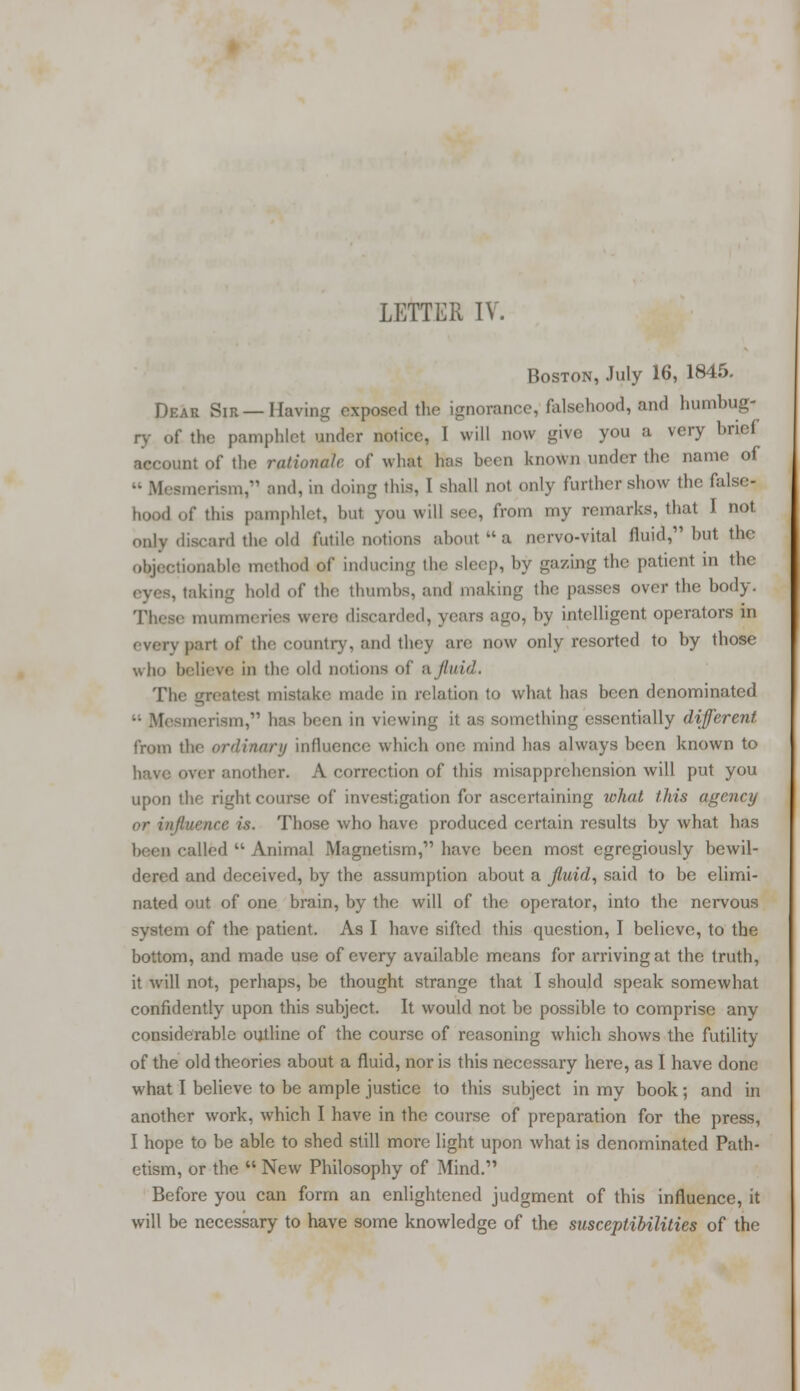 Boston, July 16, 1845. Dear Sir —Having exposed the ignorance, falsehood, and humbug- ry of the pamphlet under notice, I will now give you a very brief account of the rationale of what has been known under the name of « Mesmerism, and, in doing this, I shall not only further show the false- hood of this pamphlet, but you will sec, from my remarks, that I not only discard the old futile notions about a nervo-vital fluid, but the objectionable method of inducing the sleep, by gazing the patient in the . taking hold of the thumbs, and making the passes over the body. These mummeries were discarded, years ago, by intelligent operators in . pari of the country, and they arc now only resorted to by those who believe in the old notions of a fluid. The greatest mistake made in relation to what has been denominated merism, lias been in viewing it as something essentially different from the ordinary influence which one mind has always been known to have over another. A correction of this misapprehension will put you upon the right course of investigation for ascertaining wliat this agency Huencc is. Those who have produced certain results by what has been called  Animal Magnetism, have been most egregiously bewil- dered and deceived, by the assumption about a fluid, said to be elimi- nated out of one brain, by the will of the operator, into the nervous system of the patient. As I have sifted this question, I believe, to the bottom, and made use of every available means for arriving at the truth, it will not, perhaps, be thought strange that I should speak somewhat confidently upon this subject. It would not be possible to comprise any considerable outline of the course of reasoning which shows the futility of the old theories about a fluid, nor is this necessary here, as I have done what I believe to be ample justice to this subject in my book; and in another work, which I have in the course of preparation for the press, I hope to be able to shed still more light upon what is denominated Path- etism, or the  New Philosophy of Mind. Before you can form an enlightened judgment of this influence, it will be necessary to have some knowledge of the susceptibilities of the
