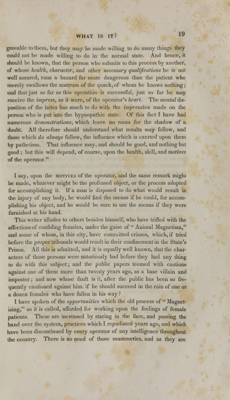 greeable to them, but they may be made willing to do many things they could not be made willing to do in the normal state. And hence, it should be known, that the person who submits to this process by another, of whose health, character, and other necessary qualifications he is not well assured, runs a hazard far more dangerous than the patient who merely swallows the nostrum of the quack, of whom he knows nothing; and that just so far as this operation is successful, just so far he may receive the impress, as it were, of the operator's heart. The mental dis- position of the latter has much to do with the impression made on the person who is put into the hypnopathic state. Of this fact I have had numerous demonstrations, which leave no room for the shadow of a doubt. All therefore should understand what results may follow, and those which do always follow, the influence which is exerted upon them by pathelism. That influence may, and should be good, and nothing but good ; but this will depend, of course, upon the health, skill, and motives of the operator. I say, upon the motives of the operator, and the same remark might be made, whatever might be the professed object, or the process adopted for accomplishing it. If a man is disposed to do what would result in the injury of any body, he would find the means if he could, for accom- plishing his object, and he would be sure to use the means if they were furnished at his hand. This writer alludes to others besides himself, who have trifled with the affections of confiding females, under the guise of Animal Magnetism, and some of whom, in this city, have committed crimes, which, if tried before the proper tribunals would result in their confinement in the State's Prison. All this is admitted, and it is equally well known, that the char- acters of those persons were notoriously bad before they had any thing to do with this subject; and the public papers teemed with cautions against one of them more than twenty years ago, as a base villain and imposter; and now whose fault is it, after the public has been so fre- quently cautioned against him. if he should succeed in the ruin of one or a dozen females who have fallen in his way? I have spoken of the opportunities which the old process of  Magnet- ising, as it is called, afforded for working upon the feelings of female patients. These are increased by staring in the face, and passing the hand over the system, practices which I repudiated years ago, and which have been discontinued by every operator of any intelligence throughout the country. There is no need of those mummeries, and as they are