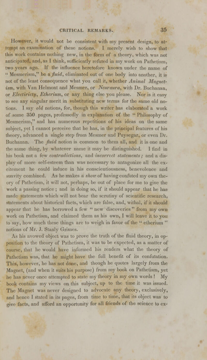 However, it would not be consistent with my present design, to at- tempt an examination of these notions. I merely wish to show that this work contains nothing new, in the form of a theory, which was not anticipated, and, as I think, sufficiently refuted in my work on Pathetism, two years ago. If the influence heretofore known under the name of  Mesmerism, be a fluid, eliminated out of one body into another, it is not of the least consequence what you call it, whether Animal Magnet- ism, with Van Helmont and Mesmer, or Neuraura, with Dr. Buchanan, or Electiricty, Etherium, or any thing else you please. Nor is it easy to see any singular merit in substituting new terms for the same old no- tions. I say old notions, for, though this writer has elaborated a work of some 350 pages, professedly in explanation of the  Philosophy of Mesmerism, and has numerous repetitions of his ideas on the same subject, yet I cannot perceive that he has, in the principal features of his theory, advanced a single step from Mesmer and Puysegar, or even Dr. Buchanan. The fluid notion is common to them all, and it is one and the same thing, by whatever name it may be distinguished. I find in his book not a few contradictions, and incorrect statements; and a dis- play of more self-esteem than was necessary to antagonize all the ex- citement he could induce in his conscientiousness, benevolence and suavity combined. As he makes a show of having confuted my own the- ory of Pathetism, it will not, perhaps, be out of place for me to give the work a passing notice ; and in doing so, if it should appear that he has made statements which will not bear the scrutiny of scientific research, statements about historical facts, which are false, and, withal, if it should appear that he has borrowed a few  new discoveries  from my own work on Pathetism, and claimed them as his own, I will leave it to you to say, how much these things are to weigh in favor of the  etherium  notions of Mr. J. Stanly Grimes. As his avowed object was to prove the truth of the fluid theory, in op- position to the theory of Pathetism, it was to be expected, as a matter of course, that he would have informed his readers what the theory of Pathetism was, that he might have the full benefit of its confutation. This, however, he has not done, and though he quotes largely from the Magnet, (and when it suits his purpose) from my book on Pathetism, yet he has never once attempted to state my theory in my own words ! My book contains my views on this subject, up to the time it was issued. The Magnet was never designed to advocate any theory, exclusively, and hence I stated in its pages, from time to time, that its object was to rive facts, and afford an opportunity for all friends of the science to ex-