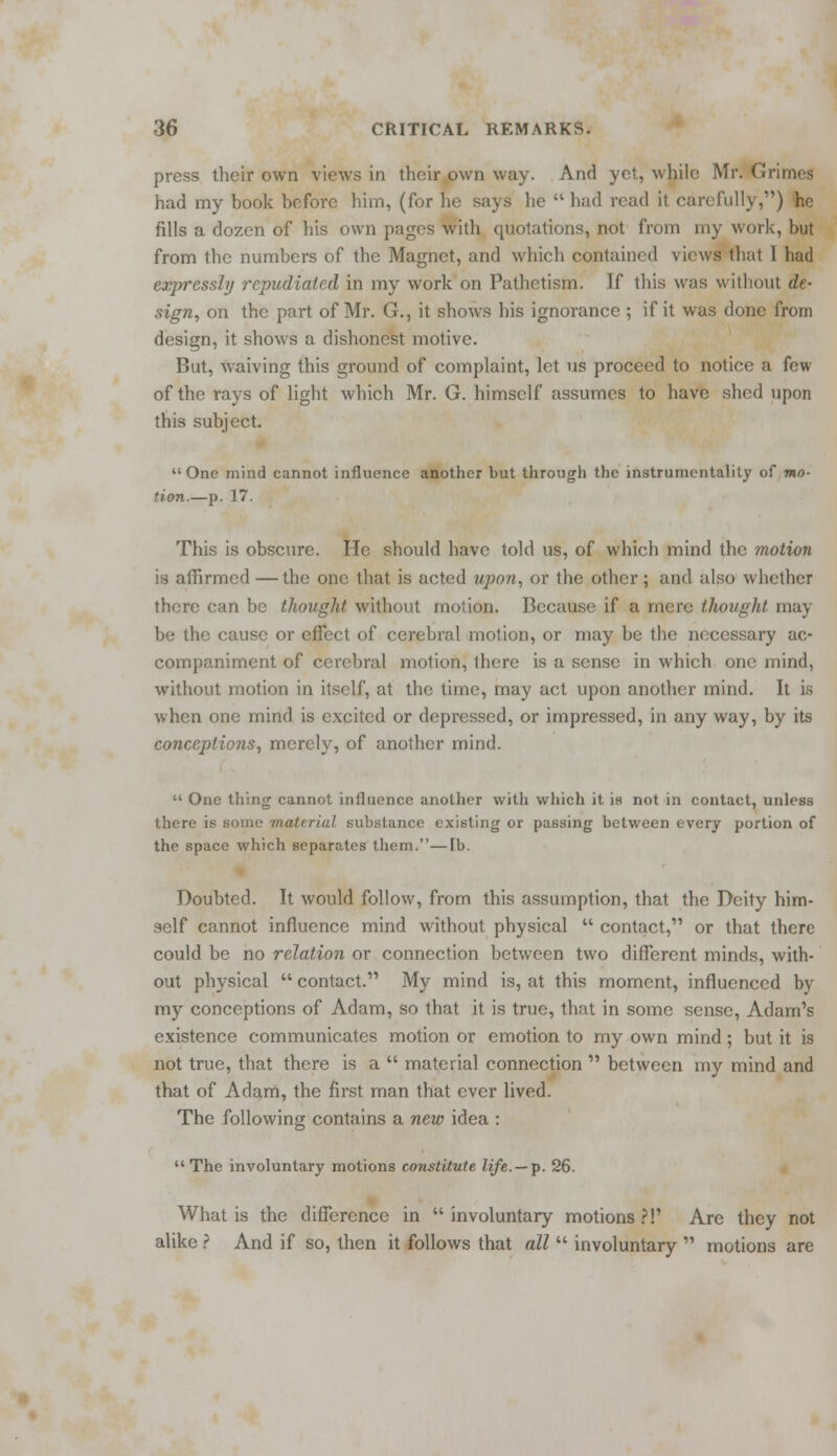 press their own views in their own way. And yet, while Mr. Grimes had my book before him, (for he says he  had read it carefully,) he fills a dozen of his own pages with quotations, not from my work, but from the numbers of the Magnet, and which contained views that 1 bad expressly repudiated in my work on Pathetism. If this was witbout de- sign, on the part of Mr. G., it shows his ignorance ; if it was done from design, it shows a dishonest motive. But, waiving this ground of complaint, let us proceed to notice a few of the rays of light which Mr. G. himself assumes to have shed upon this subject. One mind cannot influence another but through the instrumentality of mo- tion.—p. 17. This is obscure. He should have told us, of which mind the motion is affirmed — the one that is acted upon, or the other; and also whether there can be thought without motion. Because if a mere thought may- be the cause or effect of cerebral motion, or may be the necessary ac- companiment of cerebral motion, there is a sense in which one mind, without motion in itself, at the time, may act upon another mind. It is when one mind is excited or depressed, or impressed, in any way, by its conceptions, merely, of another mind.  One thing cannot influence another with which it is not in contact, unless there is some material substance existing or passing between every portion of the space which separates them.—[b. Doubted. It would follow, from this assumption, that the Deity him- self cannot influence mind without physical  contact, or that there could be no relation or connection between two different minds, with- out physical  contact. My mind is, at this moment, influenced by my conceptions of Adam, so that it is true, that in some sense, Adam's existence communicates motion or emotion to my own mind; but it is not true, that there is a  material connection  between my mind and that of Adam, the first man that ever lived. The following contains a new idea : The involuntary motions constitute life. —p. 26. What is the difference in involuntary motions?!' Are they not alike ? And if so, then it follows that all  involuntary  motions are
