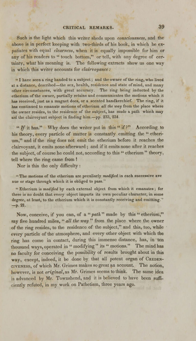 Such is the light which this writer sheds upon consciousness, and the above is in perfect keeping with two-thirds of his book, in which he ex- patiates with equal clearness, when it is equally impossible for him or any of his readers to  touch bottom, or tell, with any degree of cer- tainty, what his meaning is. The following extracts show us one way in which this writer accounts for clairvoyance:  I have seen a ring handed to a subject; and the owner of the ring, who lived at a distance, described—the sex, health, residence and state of mind, and many other circumstances, with great accuracy. The ring being inducted by the etherium of the owner, partially retains and communicates the motions which it has received, just as a magnet does, or a scented handkerchief. The ring, if it has continued to emanate motions of etherium all the way from the place where the owner resides, to the residence of the subject, has made a path which may aid the clairvoyant subject in finding him.—pp. 233, 234.  If it has. Why does the writer put in this  if? According to his theory, every particle of matter is constantly emitting the  etheri- um, and if the ring does not emit the etherium before it reaches the clairvoyant, it emits none afterward ; and if it emits none after it reaches the subject, of course he could not, according to this  etherium  theory, tell where the ring came from ! Nor is this the only difficulty :  The motions of the etherium are peculiarly modified in each successive ave nue or stage through which it is obliged to pass.  Etherium is modified by each external object from which it emanates ; for there is no doubt that every object imparts its own peculiar character, in some degree, at least, to the etherium which it is constantly receiving and emitting.'' —p. 21. Now, conceive, if you can, of a jsaZ/i made by this etherium, say five hundred miles,  all the way  from the place where the owner of the ring resides, to the residence of the subject, and this, too, while every particle of the atmosphere, and every other object with which the ring has come in contact, during this immense distance, has, in ten thousand ways, operated in  modifying  its  motions. The mind has no faculty for conceiving the possibility of results brought about in this way, except, indeed, it be done by that all potent organ of Creden- civeness, of which Mr. Grimes makes so great an account. The notion, however, is not original, as Mr. Grimes seems to think. The same idea is advanced by Mr. Townshend, and it is believed to have been suffi- ciently refuted, in my work on Pathetism, three years ago.