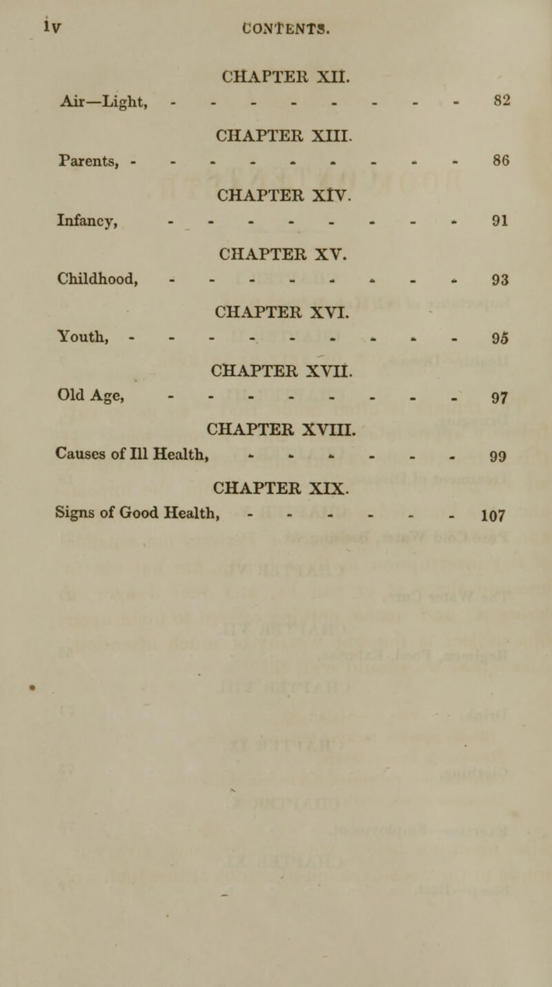 CHAPTER XII. Air—Light, 82 CHAPTER Xni. Parents, ---.-----86 CHAPTER XIV. Infancy, ----_._. 91 CHAPTER XV. Childhood, 93 CHAPTER XVI. Youth, 95 CHAPTER XVII. Old Age, 97 CHAPTER XVIII. Causes of 111 Health, - .... - 99 CHAPTER XIX. Signs of Good Health, 107