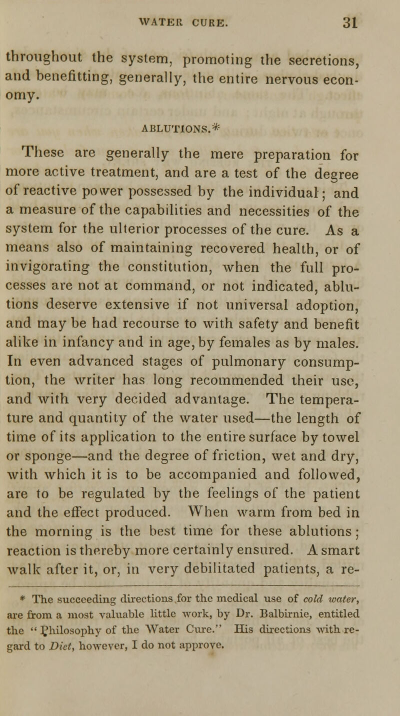 throughout the system, promoting the secretions, and benefitting, generally, the entire nervous econ- omy. ABLUTIONS. * These are generally the mere preparation for more active treatment, and are a test of the degree of reactive power possessed by the individual; and a measure of the capabilities and necessities of the system for the ulterior processes of the cure. As a means also of maintaining recovered health, or of invigorating the constitution, when the full pro- cesses are not at command, or not indicated, ablu- tions deserve extensive if not universal adoption, and may be had recourse to with safety and benefit alike in infancy and in age, by females as by males. In even advanced stages of pulmonary consump- tion, the writer has long recommended their use, and with very decided advantage. The tempera- ture and quantity of the water used—the length of time of its application to the entire surface by towel or sponge—and the degree of friction, wet and dry, with which it is to be accompanied and followed, are to be regulated by the feelings of the patient and the effect produced. When warm from bed in the morning is the best time for these ablutions; reaction is thereby more certainly ensured. A smart walk after it, or, in very debilitated patients, a re- * The succeeding directions for the medical use of cold water, are from a most valuable little work, by Dr. Balbirnic, entitled the  philosophy of the Water Cure. His directions with re- gard to Diet, however, I do not approve.