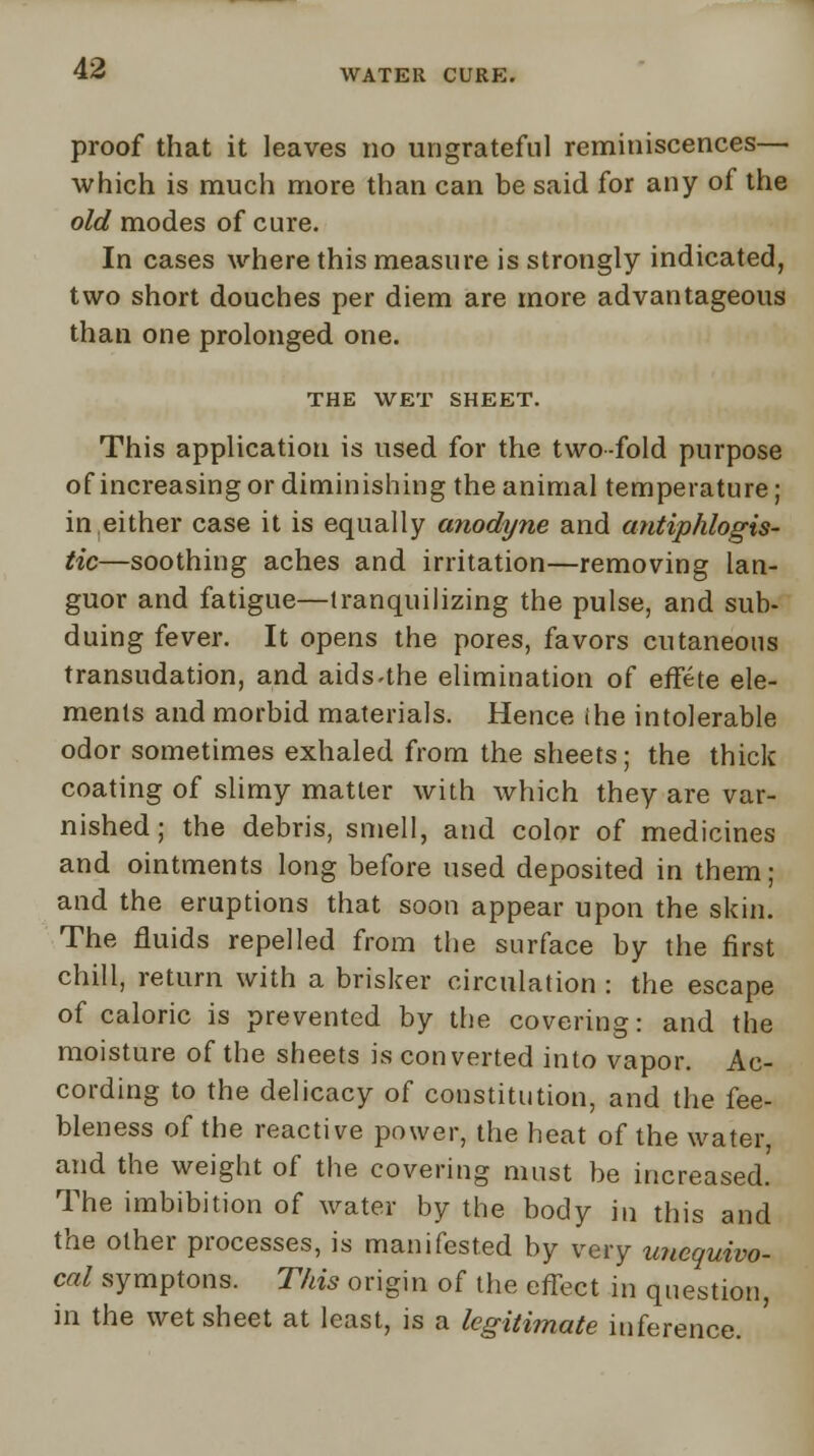 proof that it leaves no ungrateful reminiscences— which is much more than can be said for any of the old modes of cure. In cases where this measure is strongly indicated, two short douches per diem are more advantageous than one prolonged one. THE WET SHEET. This application is used for the two-fold purpose of increasing or diminishing the animal temperature; in either case it is equally anodyne and antiphlogis- tic—soothing aches and irritation—removing lan- guor and fatigue—tranquilizing the pulse, and sub- duing fever. It opens the pores, favors cutaneous transudation, and aids-the elimination of effete ele- ments and morbid materials. Hence (he intolerable odor sometimes exhaled from the sheets; the thick coating of slimy matter with which they are var- nished ; the debris, smell, and color of medicines and ointments long before used deposited in them; and the eruptions that soon appear upon the skin. The fluids repelled from the surface by the first chill, return with a brisker circulation : the escape of caloric is prevented by the covering: and the moisture of the sheets is converted into vapor. Ac- cording to the delicacy of constitution, and the fee- bleness of the reactive power, the heat of the water, and the weight of the covering must be increased. The imbibition of water by the body in this and the other processes, is manifested by very unequivo- cal symptons. This origin of the effect in question, in the wet sheet at least, is a legitimate inference.