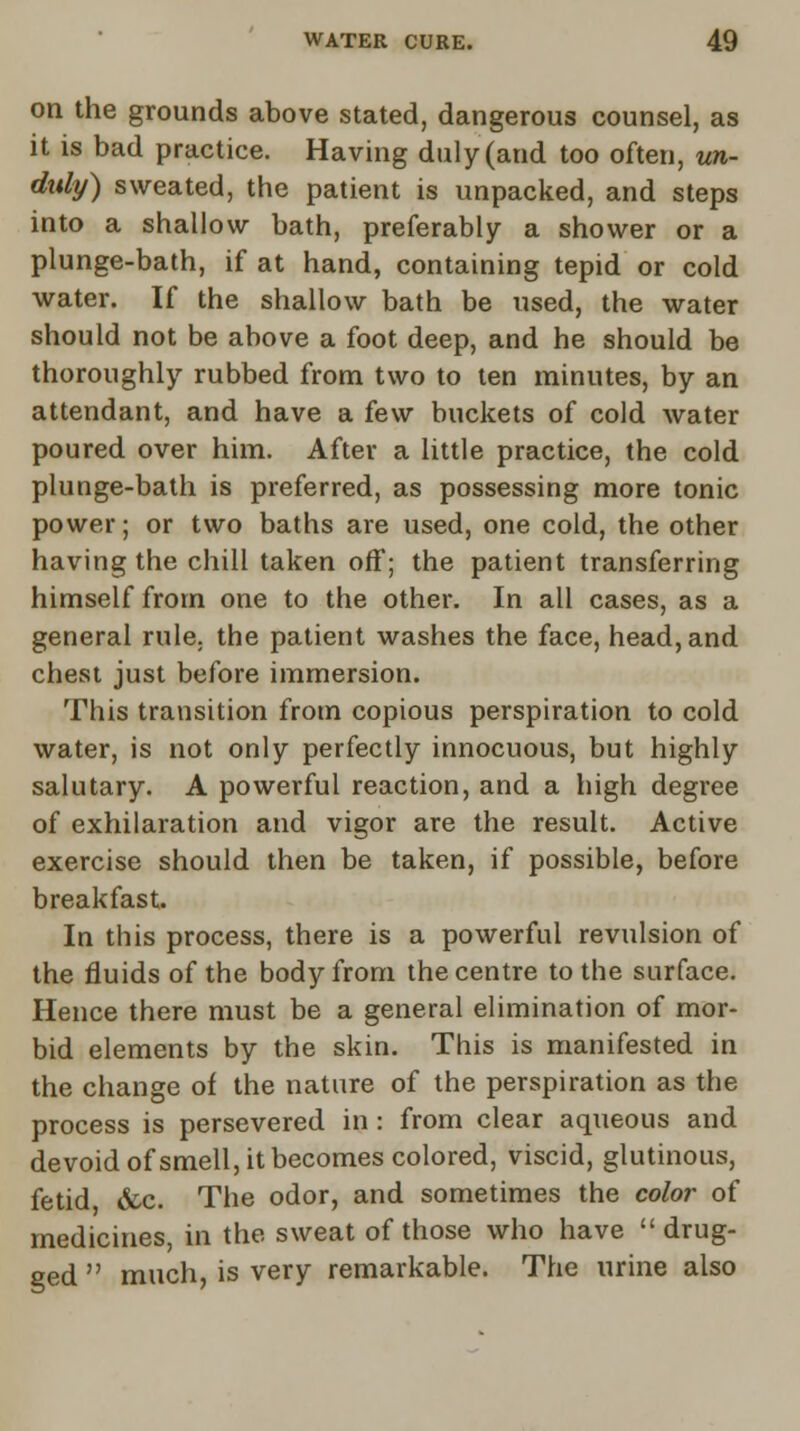 on the grounds above stated, dangerous counsel, as it is bad practice. Having duly (and too often, un- duly) sweated, the patient is unpacked, and steps into a shallow bath, preferably a shower or a plunge-bath, if at hand, containing tepid or cold water. If the shallow bath be used, the water should not be above a foot deep, and he should be thoroughly rubbed from two to ten minutes, by an attendant, and have a few buckets of cold water poured over him. After a little practice, the cold plunge-bath is preferred, as possessing more tonic power; or two baths are used, one cold, the other having the chill taken off; the patient transferring himself from one to the other. In all cases, as a general rule, the patient washes the face, head, and chest just before immersion. This transition from copious perspiration to cold water, is not only perfectly innocuous, but highly salutary. A powerful reaction, and a high degree of exhilaration and vigor are the result. Active exercise should then be taken, if possible, before breakfast. In this process, there is a powerful revulsion of the fluids of the body from the centre to the surface. Hence there must be a general elimination of mor- bid elements by the skin. This is manifested in the change of the nature of the perspiration as the process is persevered in: from clear aqueous and devoid of smell, it becomes colored, viscid, glutinous, fetid &c. The odor, and sometimes the color of medicines, in the sweat of those who have drug- ged  much, is very remarkable. The urine also