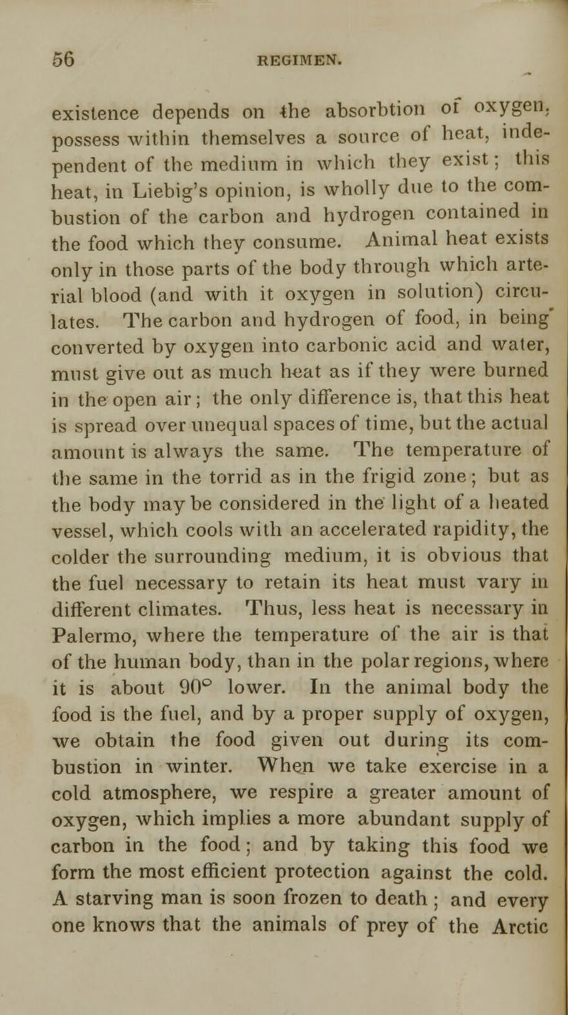 existence depends on *he absorbtion of oxygen, possess within themselves a source of heat, inde- pendent of the medium in which they exist: this heat, in Liebig's opinion, is wholly due to the com- bustion of the carbon and hydrogen contained in the food which they consume. Animal heat exists only in those parts of the body through which arte- rial blood (and with it oxygen in solution) circu- lates. The carbon and hydrogen of food, in being converted by oxygen into carbonic acid and water, must give out as much heat as if they were burned in the open air; the only difference is, that this heat is spread over unequal spaces of time, but the actual amount is always the same. The temperature of the same in the torrid as in the frigid zone; but as the body maybe considered in the light of a heated vessel, which cools with an accelerated rapidity, the colder the surrounding medium, it is obvious that the fuel necessary to retain its heat must vary in different climates. Thus, less heat is necessary in Palermo, where the temperature of the air is that of the human body, than in the polar regions, where it is about 90° lower. In the animal body the food is the fuel, and by a proper supply of oxygen, we obtain the food given out during its com- bustion in winter. When we take exercise in a cold atmosphere, we respire a greater amount of oxygen, which implies a more abundant supply of carbon in the food; and by taking this food we form the most efficient protection against the cold. A starving man is soon frozen to death ; and every one knows that the animals of prey of the Arctic