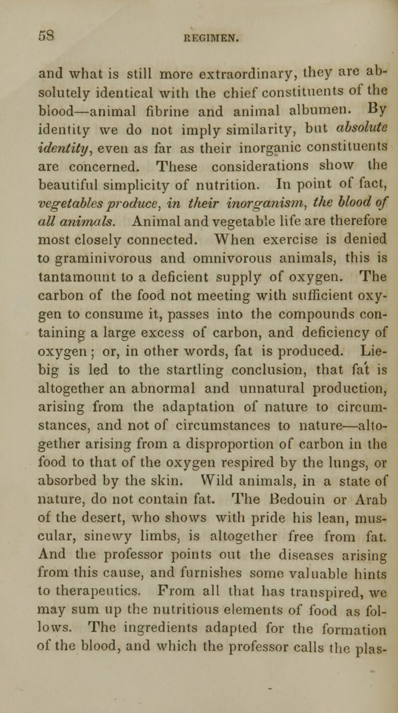 and what is still more extraordinary, they are ab- solutely identical with the chief constituents of the blood—animal fibrine and animal albumen. By identity we do not imply similarity, but absolute identity, even as far as their inorganic constituents are concerned. These considerations show the beautiful simplicity of nutrition. In point of fact, vegetables produce, in their inorganism, the blood of all animals. Animal and vegetable life are therefore most closely connected. When exercise is denied to graminivorous and omnivorous animals, this is tantamount to a deficient supply of oxygen. The carbon of the food not meeting with sufficient oxy- gen to consume it, passes into the compounds con- taining a large excess of carbon, and deficiency of oxygen ; or, in other words, fat is produced. Lie- big is led to the startling conclusion, that fat is altogether an abnormal and unnatural production, arising from the adaptation of nature to circum- stances, and not of circumstances to nature—alto- gether arising from a disproportion of carbon in the food to that of the oxygen respired by the lungs, or absorbed by the skin. Wild animals, in a state of nature, do not contain fat. The Bedouin or Arab of the desert, who shows with pride his lean, mus- cular, sinewy limbs, is altogether free from fat. And the professor points out the diseases arising from this cause, and furnishes some valuable hints to therapeutics. From all that has transpired, we may sum up the nutritious elements of food as fol- lows. The ingredients adapted for the formation of the blood, and which the professor calls the plas-