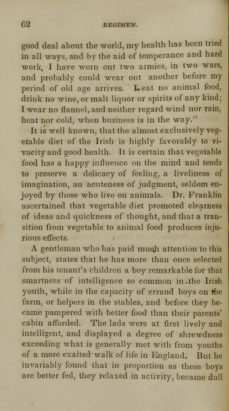 good deal about the world, my health has been tried in all ways, and by the aid of temperance and hard work, I have worn out two armies, in two wars, and probably could wear out another before my period of old age arrives. I- eat no animal food, drink no wine, or malt liquor or spirits of any kind; I wear no flannel, and neither regard wind nor rain, heat nor cold, when business is in the way. It is well known, that the almost exclusively veg- etable diet of the Irish is highly favorably to vi- vacity and good health. It is certain that vegetable food has a happy influence on the mind and tends to preserve a delicacy of feeling, a liveliness of imagination, an acuteness of judgment, seldom en- joyed by those who live on animals. Dr. Franklin ascertained that vegetable diet promoted clearness of ideas and quickness of thought, and that a tran- sition from vegetable to animal food produces inju- rious effects. A gentleman who has paid much attention to this subject, states that he has more than once selected from his tenant's children a boy remarkable for that smartness of intelligence so common in-the Irish youth, while in the capacity of errand boys on the farm, or helpers in the stables, and before they be- came pampered with better food than their parents' cabin afforded. The lads were at first lively and intelligent, and displayed a degree of shrewdness exceeding what is generally met with from youths of a more exalted walk of life in England. But he invariably found that in proportion as these boys are better fed, they relaxed in activity, became dull