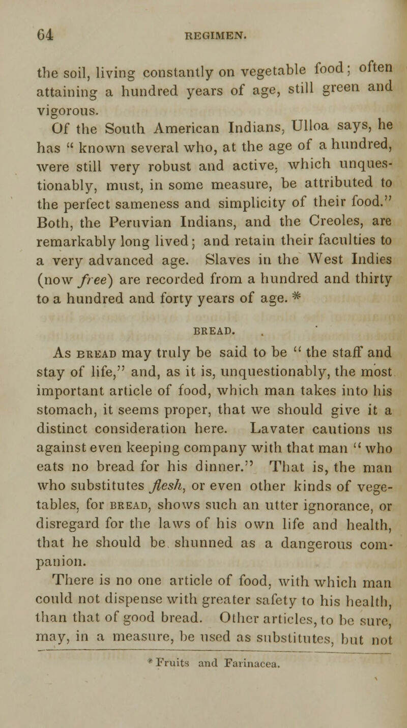 the soil, living constantly on vegetable food; often attaining a hundred years of age, still green and vigorous. Of the South American Indians, Ulloa says, he has  known several who, at the age of a hundred, were still very robust and active, which unques- tionably, must, in some measure, be attributed to the perfect sameness and simplicity of their food. Both, the Peruvian Indians, and the Creoles, are remarkably long lived; and retain their faculties to a very advanced age. Slaves in the West Indies (now free) are recorded from a hundred and thirty to a hundred and forty years of age. # BREAD. As eread may truly be said to be  the staff and stay of life, and, as it is, unquestionably, the most important article of food, which man takes into his stomach, it seems proper, that we should give it a distinct consideration here. Lavater cautions us against even keeping company with that man  who eats no bread for his dinner. That is, the man who substitutes flesh, or even other kinds of vege- tables, for bread, shows such an utter ignorance, or disregard for the laws of his own life and health, that he should be shunned as a dangerous com- panion. There is no one article of food, with which man could not dispense with greater safety to his health, than that of good bread. Other articles, to be sure, may, in a measure, be used as substitutes, but not * Fruits and Farinacea.