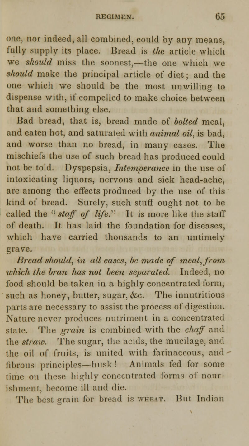 one, nor indeed, all combined, could by any means, fully supply its place. Bread is the article which we should miss the soonest,—the one which we should make the principal article of diet; and the one which we should be the most unwilling to dispense with, if compelled to make choice between that and something else. Bad bread, that is, bread made of bolted meal, and eaten hot, and saturated with animal oil, is bad, and worse than no bread, in many cases. The mischiefs the use of such bread has produced could not be told. Dyspepsia, Intemperance in the use of intoxicating liquors, nervous and sick head-ache, are among the effects produced by the use of this kind of bread. Surely, such stuff ought not to be called the  staff of life. It is more like the staff of death. It has laid the foundation for diseases, which have carried thousands to an untimely grave. Bread should, in all cases, be made of meal, from which the bran has not been separated. Indeed, no food should be taken in a highly concentrated form, such as honey, butter, sugar, &o. The innutritions parts are necessary to assist the process of digestion. Nature never produces nutriment in a concentrated state. The grain is combined with the chaff and the straw. The sugar, the acids, the mucilage, and the oil of fruits, is united with farinaceous, and fibrous principles—husk! Animals led for some time on these highly concentrated forms of nour- ishment, become ill and die. The best grain for bread is wheat. But Indian