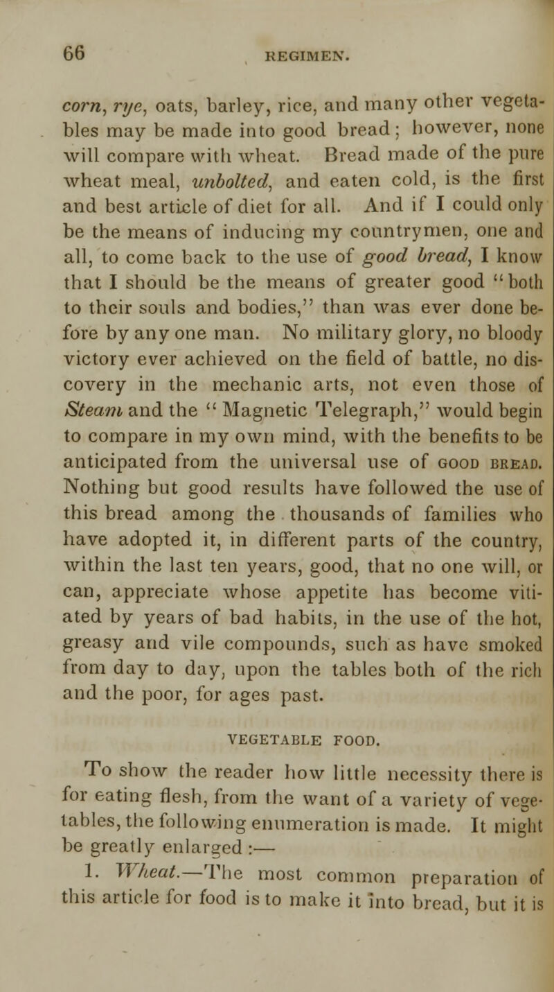 corn, rye, oats, barley, rice, and many other vegeta- bles may be made into good bread; however, none will compare with wheat. Bread made of the pure wheat meal, unbolted, and eaten cold, is the first and best article of diet for all. And if I could only be the means of inducing my countrymen, one and all, to come back to the use of good bread, I know that I should be the means of greater good  both to their souls and bodies, than was ever done be- fore by any one man. No military glory, no bloody victory ever achieved on the field of battle, no dis- covery in the mechanic arts, not even those of Steam and the  Magnetic Telegraph, would begin to compare in my own mind, with the benefits to be anticipated from the universal use of good bread. Nothing but good results have followed the use of this bread among the thousands of families who have adopted it, in different parts of the country, within the last ten years, good, that no one will, or can, appreciate whose appetite has become viti- ated by years of bad habits, in the use of the hot, greasy and vile compounds, such as have smoked from day to day, upon the tables both of the rich and the poor, for ages past. VEGETABLE FOOD. To show the reader how little necessity there is for eating flesh, from the want of a variety of vege- tables, the following enumeration is made. It might be greatly enlarged :— 1. Wheat.—The most common preparation of this article for food is to make it into bread, but it is