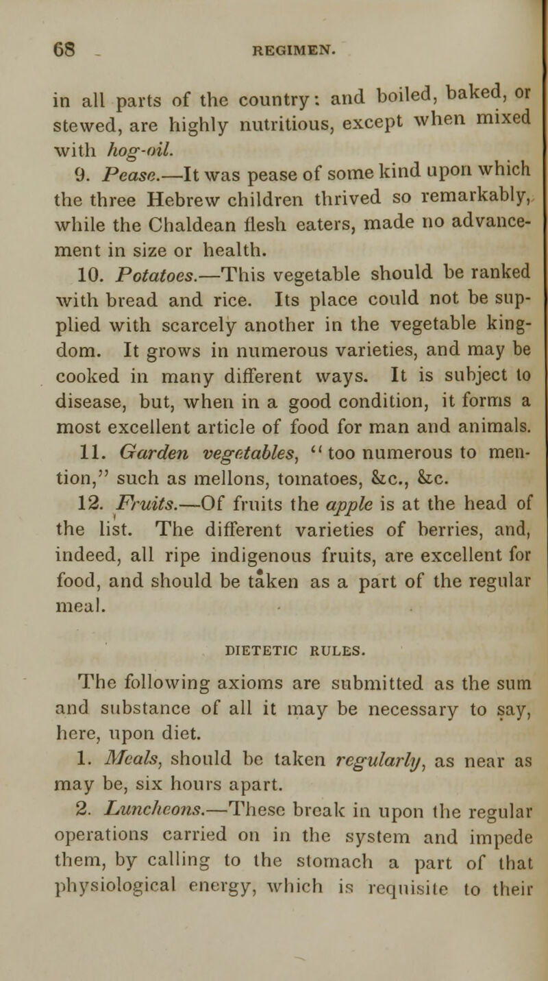 in all parts of the country: and boiled, baked, or stewed, are highly nutritious, except when mixed with hog-oil. 9. Pease.— It was pease of some kind upon which the three Hebrew children thrived so remarkably, while the Chaldean flesh eaters, made no advance- ment in size or health. 10. Potatoes.—This vegetable should be ranked with bread and rice. Its place could not be sup- plied with scarcely another in the vegetable king- dom. It grows in numerous varieties, and may be cooked in many different ways. It is subject to disease, but, when in a good condition, it forms a most excellent article of food for man and animals. 11. Garden vegetables,  too numerous to men- tion, such as mellons, tomatoes, Sic, he. 12. Fruits.—Of fruits the apple is at the head of the list. The different varieties of berries, and, indeed, all ripe indigenous fruits, are excellent for food, and should be taken as a part of the regular meal. DIETETIC RULES. The following axioms are submitted as the sum and substance of all it may be necessary to say, here, upon diet. 1. Meals, should be taken regularly, as near as may be, six hours apart. 2. Luncheons.—These break in upon the regular operations carried on in the system and impede them, by calling to the stomach a part of that physiological energy, which is requisite to their