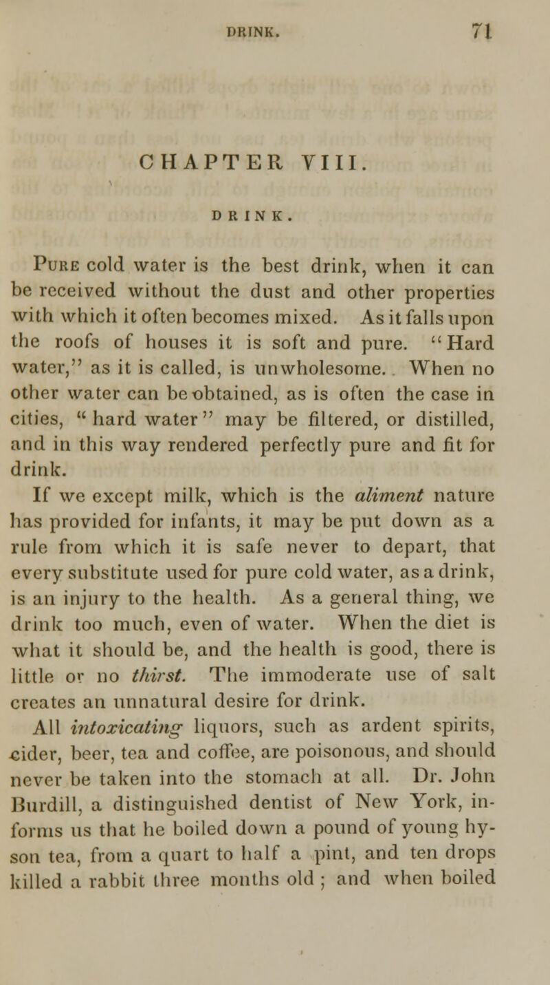 CHAPTER VIII. DRINK. Pure cold water is the best drink, when it can be received without the dust and other properties with which it often becomes mixed. As it falls upon the roofs of houses it is soft and pure. Hard water, as it is called, is unwholesome. When no other water can be obtained, as is often the case in cities, hard water may be filtered, or distilled, and in this way rendered perfectly pure and fit for drink. If we except milk, which is the aliment nature has provided for infants, it may be put down as a rule from which it is safe never to depart, that every substitute used for pure cold water, as a drink, is an injury to the health. As a general thing, we drink too much, even of water. When the diet is what it should be, and the health is good, there is little or no thirst. The immoderate use of salt creates an unnatural desire for drink. All intoxicating liquors, such as ardent spirits, cider, beer, tea and coffee, are poisonous, and should never be taken into the stomach at all. Dr. John Burdill, a distinguished dentist of New York, in- forms us that he boiled down a pound of young hy- son tea, from a quart to half a pint, and ten drops killed a rabbit three months old ; and when boiled