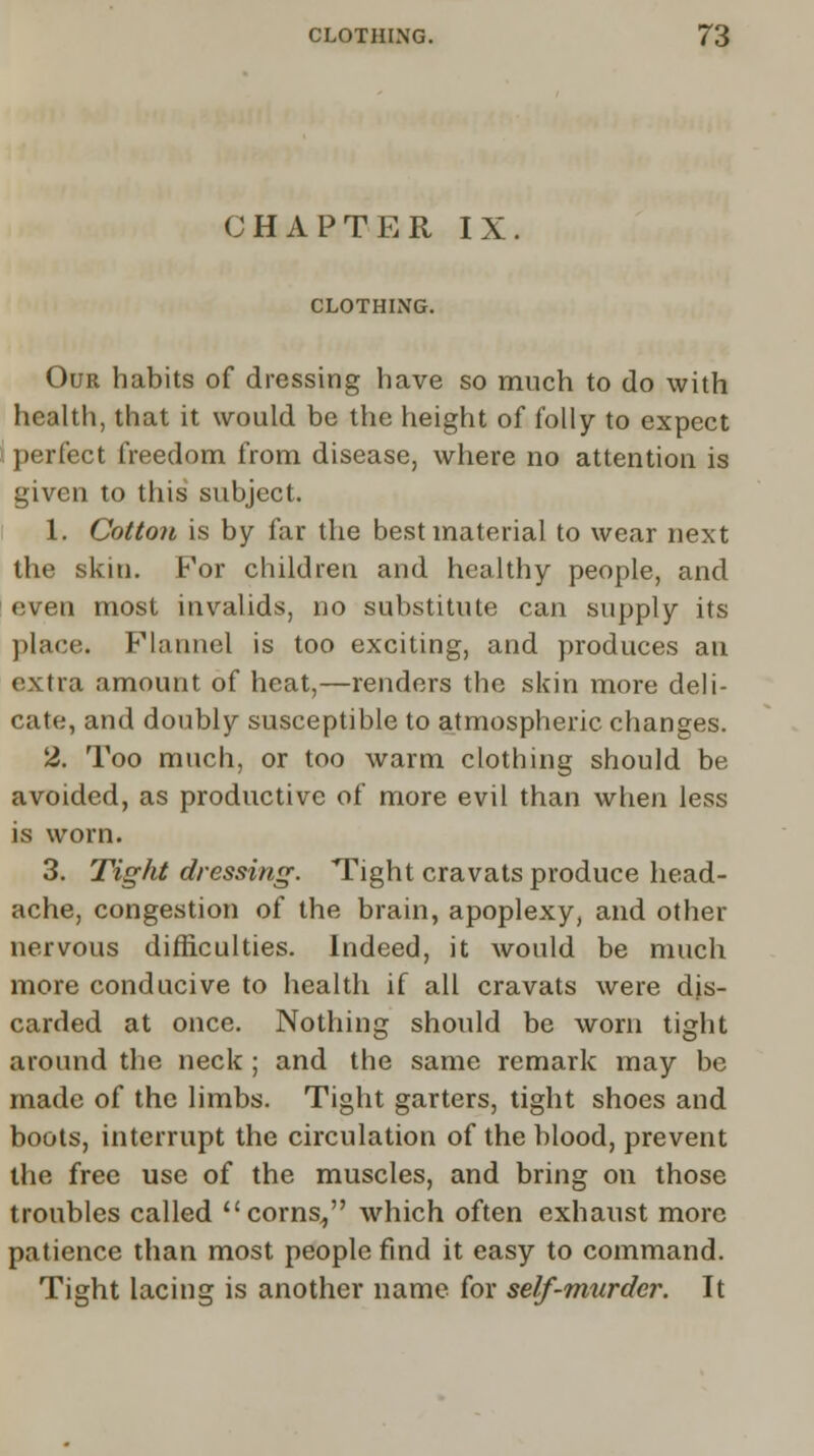 CHAPTER IX CLOTHING. Our habits of dressing have so much to do with health, that it would be the height of folly to expect perfect freedom from disease, where no attention is given to this subject. 1. Cotton is by far the best material to wear next the skin. For children and healthy people, and even most invalids, no substitute can supply its place. Flannel is too exciting, and produces an extra amount of heat,—renders the skin more deli- cate, and doubly susceptible to atmospheric changes. 2. Too much, or too warm clothing should be avoided, as productive of more evil than when less is worn. 3. Tight dressing. Tight cravats produce head- ache, congestion of the brain, apoplexy, and other nervous difficulties. Indeed, it would be much more conducive to health if all cravats were dis- carded at once. Nothing should be worn tight around the neck ; and the same remark may be made of the limbs. Tight garters, tight shoes and boots, interrupt the circulation of the blood, prevent the free use of the muscles, and bring on those troubles called corns/' which often exhaust more patience than most people find it easy to command. Tight lacing is another name for self-murder. It