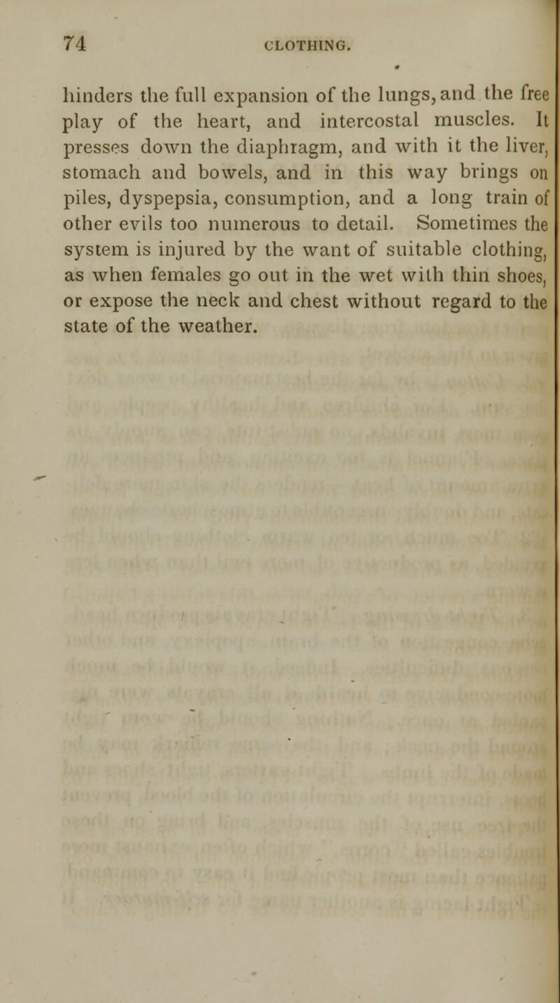 hinders the full expansion of the lungs, and the free play of the heart, and intercostal muscles. It presses down the diaphragm, and with it the liver, stomach and bowels, and in this way brings on piles, dyspepsia, consumption, and a long train of other evils too numerous to detail. Sometimes the system is injured by the want of suitable clothing, as when females go out in the wet with thin shoes, or expose the neck and chest without regard to the state of the weather.
