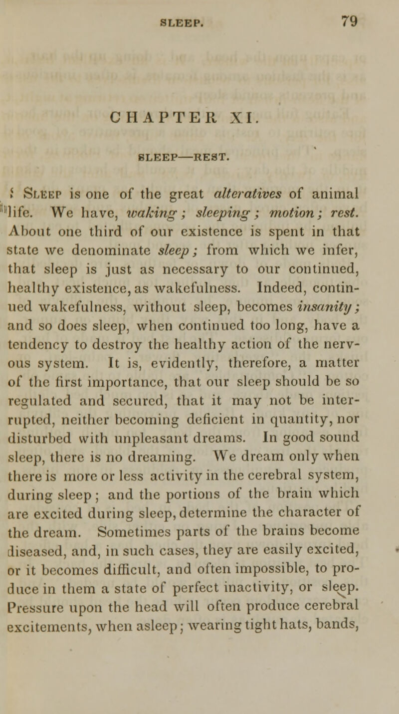 CHAPTER XI BLEEP REST. ► Sleep is one of the great alteratives of animal ?life. We have, waking; sleeping; motion; rest. About one third of our existence is spent in that state we denominate sleep; from which we infer, that sleep is just as necessary to our continued, healthy existence, as wakefulness. Indeed, contin- ued wakefulness, without sleep, becomes insanity; and so does sleep, when continued too long, have a tendency to destroy the healthy action of the nerv- ous system. It is, evidently, therefore, a matter of the first importance, that our sleep should be so regulated and secured, that it may not be inter- rupted, neither becoming deficient in quantity, nor disturbed with unpleasant dreams. In good sound sleep, there is no dreaming. We dream only when there is more or less activity in the cerebral system, during sleep; and the portions of the brain which are excited during sleep, determine the character of the dream. Sometimes parts of the brains become diseased, and, in such cases, they are easily excited, or it becomes difficult, and often impossible, to pro- duce in them a state of perfect inactivity, or sle^p. Pressure upon the head will often produce cerebral excitements, when asleep; wearing tight hats, bands,