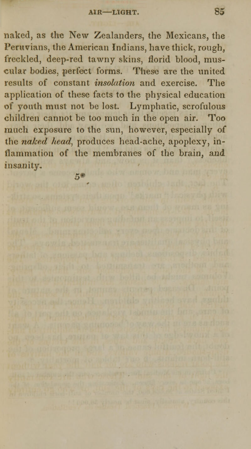 naked, as the New Zealanders, the Mexicans, the Peruvians, the American Indians, have thick, rough, freckled, deep-red tawny skins, florid blood, mus- cular bodies, perfect forms. These are the united results of constant insokttion and exercise. The application of these facts to the physical education of youth must not be lost. Lymphatic, scrofulous children cannot be too much in the open air. Too much exposure to the sun, however, especially of the naked head, produces head-ache, apoplexy, in- flammation of the membranes of the brain, and insanity. 5*