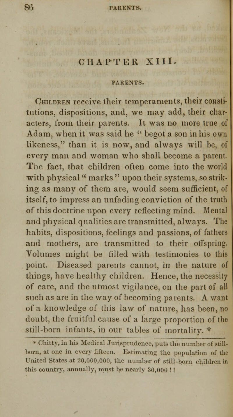 CHAPTER XI IK FARENTS. Children receive their temperaments, their consti- tutions, dispositions, and, we may add, their char- acters, from their parents. It was no more true of Adam, when it was said he  begot a son in his own likeness, than it is now, and always will be, of every man and woman who shall become a parent. The fact, that children often come into the world with physical u marks  upon their systems, so strik- ing as many of them are, would seem sufficient, of itself, to impress an unfading conviction of the truth of this doctrine upon every reflecting mind. Mental and physical qualities are transmitted, always. The habits, dispositions, feelings and passions, of fathers and mothers, are transmitted to their offspring. Volumes might be filled with testimonies to this point. Diseased parents cannot, in the nature of things, have healthy children. Hence, the necessity of care, and the utmost vigilance, on the part of all such as are in the way of becoming parents. A want of a knowledge of this law of nature, has been, no doubt, the fruitful cause of a large proportion of the still-born infants, in our tables of mortality. * * Chitty, in his Medical Jurisprudence, puts the number of still- born, at one in every fifteen. Estimating the population of the United States at 20,000,000, the number of still-born children in this country, annually, must be nearly 30,000 ! !