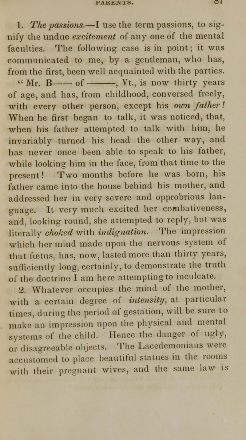 rAutnis. 1. The passions.—I use the term passions, to sig- nify the undue excitement of any one of the mental faculties. The following case is in point; it was communicated to me, by a gentleman, who has, from the first, been well acquainted with the parties. Mr. B of , Vt., is now thirty years of age, and has, from childhood, conversed freely, with every other person, except his own father1. When he first began to talk, it was noticed, that, when his father attempted to talk with him, he invariably turned his head the other way, and has never once been able to speak to his father, while looking him in the face, from that time to the present! Two months before he was born, his father came into the house behind his mother, and addressed her in very severe and opprobrious lan- guage. It very much excited her combativeness, and, looking round, she attempted to reply, but was literaMy choked with indignation. The impression which her mind made upon the nervous system of that fetus, has, now, lasted more than thirty years, sulliciently long, certainly, to demonstrate the truth of the doctrine I am here attempting to inculcate. 2. Whatever occupies the mind of the mother, with a certain degree of intensity, at particular times, during the period of gestation, will be sure to make an impression upon the physical and mental systems of the child. Hence the danger of ugly, or disagreeable objects. The Lacedemonians were accustomed to place beautiful statues in the rooms with their pregnant wives, and the same law is