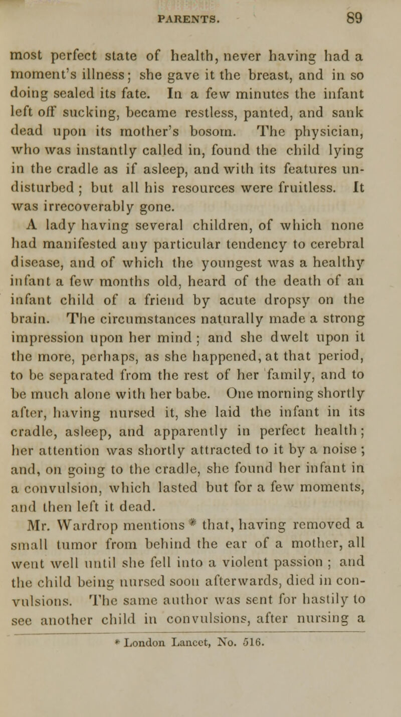 most perfect state of health, never having had a moment's illness; she gave it the breast, and in so doing sealed its fate. In a few minutes the infant left off sucking, became restless, panted, and sank dead upon its mother's bosom. The physician, who was instantly called in, found the child lying in the cradle as if asleep, and with its features un- disturbed ; but all his resources were fruitless. It was irrecoverably gone. A lady having several children, of which none had manifested any particular tendency to cerebral disease, and of which the youngest was a healthy infant a few months old, heard of the death of an infant child of a friend by acute dropsy on the brain. The circumstances naturally made a strong impression upon her mind ; and she dwelt upon it the more, perhaps, as she happened, at that period, to be separated from the rest of her family, and to be much alone with her babe. One morning shortly after, having nursed it, she laid the infant in its cradle, asleep, and apparently in perfect health; her attention was shortly attracted to it by a noise ; and, on going to the cradle, she found her infant in a convulsion, which lasted but for a few moments, and then left it dead. Mr. Wardrop mentions * that, having removed a small tumor from behind the ear of a mother, all went well until she fell into a violent passion ; and the child being nursed soon afterwards, died in con- vulsions. The same author was sent for hastily to see another child in convulsions, after nursing a * London Lancet, No. 516.