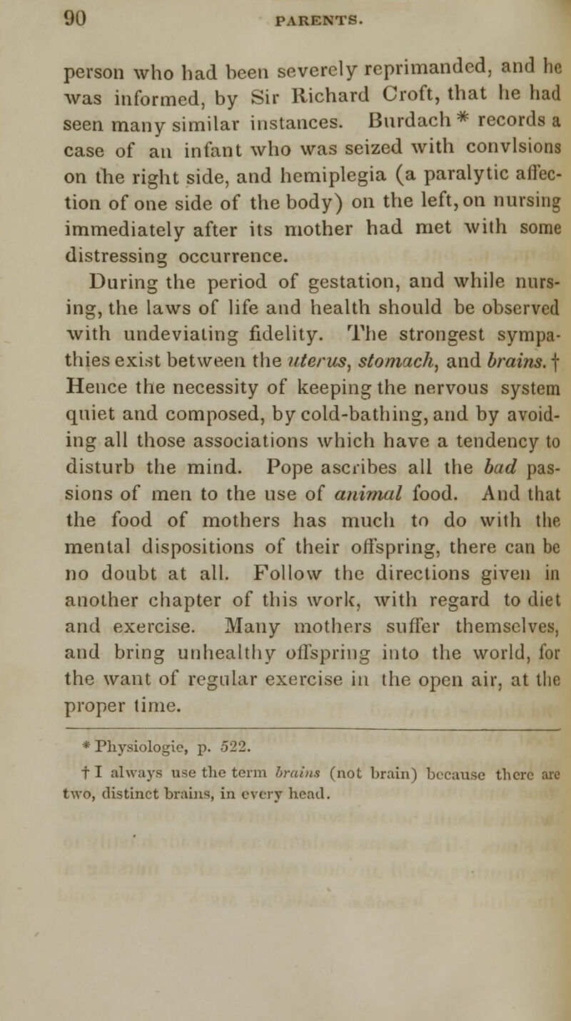 person who had been severely reprimanded, and he was informed, by Sir Richard Croft, that he had seen many similar instances. Bnrdach * records a case of an infant who was seized with convlsions on the right side, and hemiplegia (a paralytic affec- tion of one side of the body) on the left, on nursing immediately after its mother had met with some distressing occurrence. During the period of gestation, and while nurs- ing, the laws of life and health should be observed with undeviating fidelity. The strongest sympa- thies exist between the uterus, stomach, and brains, f Hence the necessity of keeping the nervous system quiet and composed, by cold-bathing, and by avoid- ing all those associations which have a tendency to disturb the mind. Pope ascribes all the bad pas- sions of men to the use of animal food. And that the food of mothers has much to do with the mental dispositions of their offspring, there can be no doubt at all. Follow the directions given in another chapter of this work, with regard to diet and exercise. Many mothers suffer themselves, and bring unhealthy offspring into the world, for the want of regular exercise in the open air, at the proper lime. * Physiologic, p. 522. fl always use the term brains (not brain) because there are two, distinct brains, in every head.
