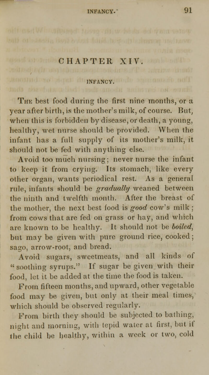 CHAPTER XIV. INFANCY. The best food during the first nine months, or a year after birth, is the mother's milk, of course. But, when this is forbidden by disease, or death, a young, healthy, wet nurse should be provided. When the infant has a full supply of its mother's milk, it should not be fed with anything else. Avoid too much nursing; never nurse the infant to keep it from crying. Its stomach, like every other organ, wants periodical rest. As a general rule, infants should be gradually weaned between the ninth and twelfth month. After the breast of the mother, the next best food is good cow's milk ; from cows that are fed on grass or hay, and which are known to be healthy. It should not be boiled, but may be given with pure ground rice, cooked; sago, arrow-root, and bread. Avoid sugars, sweetmeats, and all kinds of  soothing syrups. If sugar be given with their food, let it be added at the time the food is taken. Prom fifteen months, and upward, other vegetable food may be given, but only at their meal times, which should be observed regularly. From birth they should be subjected to bathing, night and morning, with tepid water at first, but if the child be healthy, within a week or two, cold