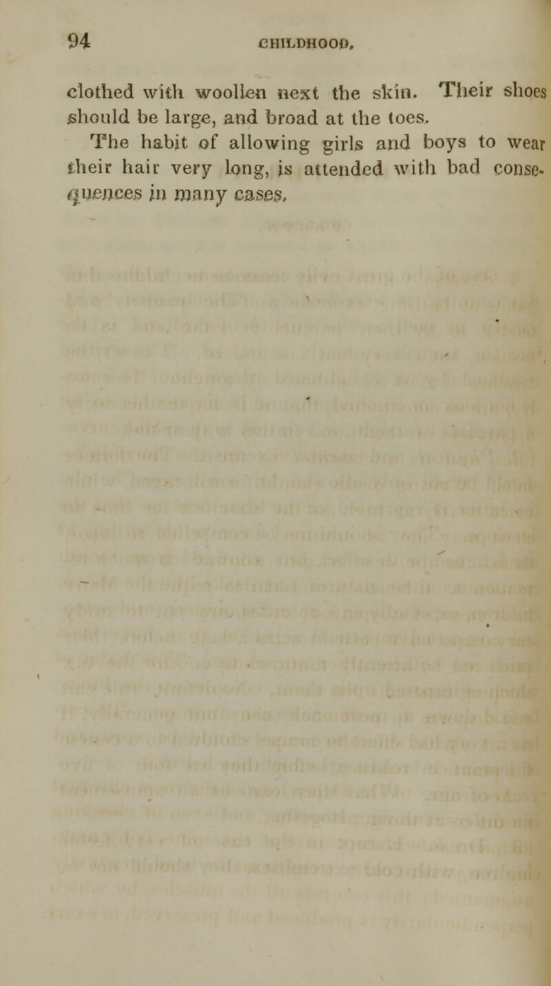 clothed with woollen next the skin. Their shoes should be large, and broad at the toes. The habit of allowing girls and boys to wear their hair very long, is attended with bad conse- ■races in many cases,