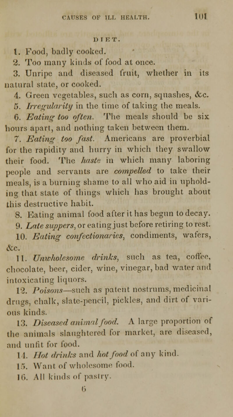 DIET. 1. Food, badly cooked. 2. Too many kinds of food at once. 3. Unripe and diseased fruit, whether in its natural state, or cooked. 4. Green vegetables, such as corn, squashes, &c. 5. Irregularity in the time of taking the meals. G. Eating too often. The meals should be six hours apart, and nothing taken between them. 7. Eating too fast. Americans are proverbial for the rapidity and hurry in which they swallow their food. The haste in which many laboring people and servants are compelled to take their meals, is a burning shame to all who aid in uphold- ing that state of things which has brought about this destructive habit. 8. Mating animal food after it has begun to decay. 9. Late suppers, or eating just before retiring to rest. 10. Eating confectionaries, condiments, wafers, &C. 11. Unwholesome drinks, such as tea, coffee, chocolate, beer, cider, wine, vinegar, bad water and intoxicating liquors. 12. Poisons—such as patent nostrums, medicinal drugs, chalk, slate-pencil, pickles, and dirt of vari- ous kinds. 13. Diseased animal food. A large proportion of the animals slaughtered for market, are diseased, and unfit for food. 1 1. Hot drinks and hot food of any kind. 15. Want of wholesome food. 16. All kinds of pastry. 6