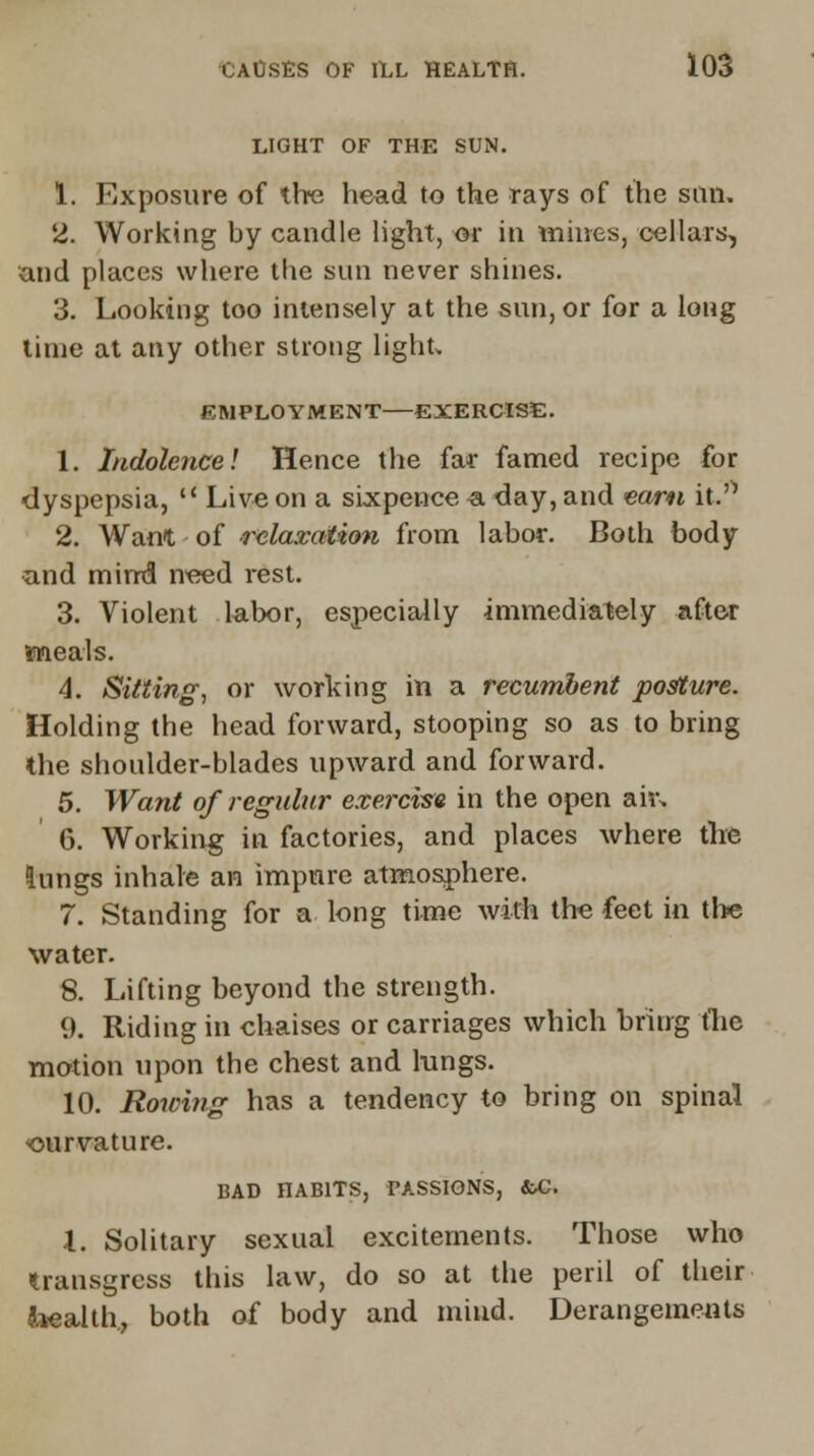 LIGHT OF THE SUN. 1. Exposure of the head to the rays of the sun. 2. Working by candle light, or in Rimes, cellars, and places where the sun never shines. 3. Looking too intensely at the sun, or for a long time at any other strong light, EMPLOYMENT—EXERCISE. 1. Indolence! Hence the far famed recipe for dyspepsia,  Live on a sixpence a day, and earn it.rt 2. Want of relaxation from labor. Both body and mirrd need rest. 3. Violent labor, especially immediately after meals. 4. Sitting, or working in a recumbent posture. Holding the head forward, stooping so as to bring the shoulder-blades upward and forward. 5. Want of regulnr exercise in the open air. 6. Working in factories, and places where the lungs inhale an impure atmosphere. 7. Standing for a long time with trie feet in the water. 8. Lifting beyond the strength. 9. Riding in chaises or carriages which bring the motion upon the chest and lungs. 10. Rowing has a tendency to bring on spinal ourvature. BAD HABITS, PASSIONS, &C. X. Solitary sexual excitements. Those who transgress this law, do so at the peril of their health, both of body and mind. Derangements