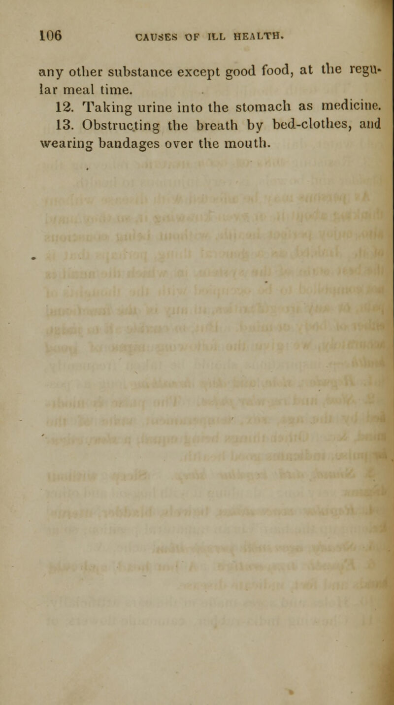 any other substance except good food, at the regu- lar meal time. 12. Taking urine into the stomach as medicine. 13. Obstructing the breath by bed-clothes, and wearing: bandages over the mouth.
