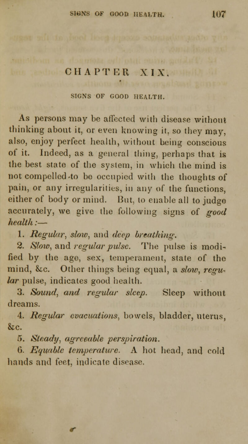 CHAPTER XIX, SIGNS OF GOOD HEALTH. As persons may be affected with disease without thinking about it, or even knowing it. so they may, also, enjoy perfect health, without being conscious of it. Indeed, as a general tiling, perhaps that is the best state of the system, in which the mind is not compelled-to bo occupied with the thoughts of pain, or any irregularities, in any of the functions, either of body or mind. But, to enable all to judge accurately, we give the following signs of good health:— 1. Regular, slow, and deep breathing. 2. Slow, and regular pulse. The pulse is modi^ fied by the age, sex, temperament, state of the mind, he. Other things being equal, a slow, regit- lar pulse, indicates good health. 3. Sound, and regular sleep. Sleep without dreams. 4. Regular evacuations, bowels, bladder, uterus, &cc. 5. Steady, agreeable perspiration. 6. Equable temperature. A hot head, and cold hands and feet, indicate disease.