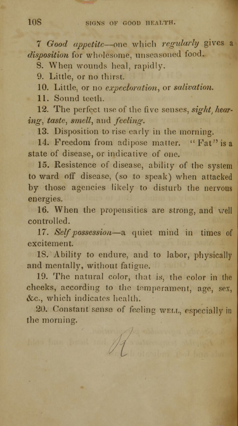 10S SKINS OF noon HEALTH. 7 Good appetite—one which regularly gives a disposition for wholesome, unseasoned food. 8. When wounds heal, rapidly. 9. Little, or no thirst. 10. Little, or no expectoration, or salivation. 11. Sound teeth. 12. The perfect use of the five senses, sigld, hear- ing, taste, smell, and feeling. 13. Disposition to rise early in the morning. 14. Freedom from adipose matter. Fat is a state of disease, or indicative of one. 15. Resistence of disease, ability of the system to ward off disease, (so to speak) when attacked by those agencies likely to disturb the nervous energies. 16. When the propensities are strong, and veil controlled. 17. Self possession—a quiet mind in times of excitement. IS. Ability to endure, and to labor, physically and mentally, without fatigue. 19. The natural color, that is, the color in flic cheeks, according lo the temperament, age, sex, &c, which indicates health. 20. Constant sense of feeling well, especially in the morning. ft