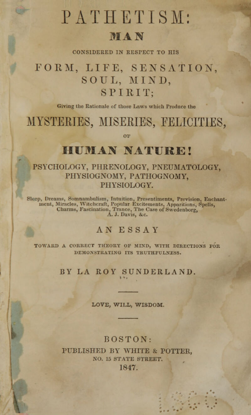 PATHETISM: MAN CONSIDERED IN RESPECT TO HIS FORM, LIFE, SENSATION, SOUL, MIND, SPIRIT; Giving the Rationale of those Laws which Produce the MYSTERIES, MISERIES, FELICITIES, OF HUMAN NATURE! PSYCHOLOGY, PHRENOLOGY, PNEUMATOLOGY, PHYSIOGNOMY, PATHOGNOMY, PHYSIOLOGY. Sleep, Dreams, Somnambulism, Intuition, Presentiments, Prevision, Enchant- ment, Miracles, Witchcraft, Popular Excitements, Apparitions, Spells, Charms, Fascination, Trance, The Case of Swedenborg, A. J. Davis, <Scc. AN ESSAY TOWARD A CORRECT THEORY OF MIND, WITH DIRECTIONS FOR DEMONSTRATING ITS TRUTHFULNESS. BY LA ROY SUNDERLAND. LOVE, WILL, WISDOM. BOSTON: PUBLISHED BY WHITE & POTTER, NO. 15 STATE STREET. 1847.