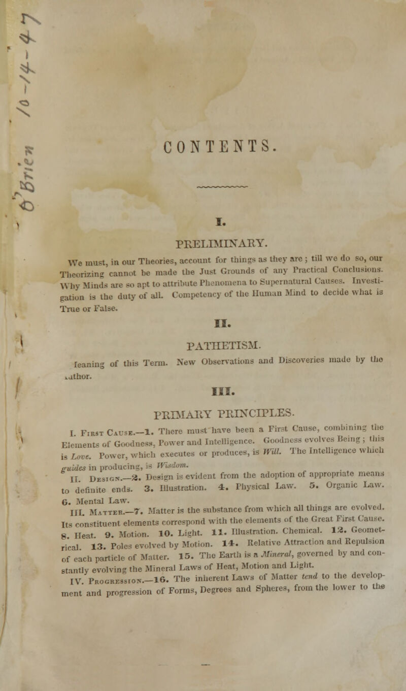 I CONTENTS i. PRELIMINARY. We must, in our Theories, account for things as they are ; till we do so, our Theorizing cannot be made the Just Grounds of any Practical Conclusions. Why Minds are so apt to attribute Phenomena to Supernatural Causes. Investi- gation is the duty of all. Competency of the Human Mind to decide what is True or False. II. PATHETISM. leaning of this Term. New Observations and Discoveries made by tho vjthor. III. PRIMARY PRINCIPLES. I First Cause.—1. There must have been a First Cause, combinii Elements of Goodness, Power and Intelligence. Goodness evolves Being ; this is Love Power, which executes or produces, is WUl. The Intelligence which cuidesm producing, II Design.—X. Design is evident from the adoption of appropriate means to definite ends. 3. Illustration. 4. Physical Law. 5. Organic Law. G. Mental Law. III Matter.—7. Matter is the substance from which all things are evolved. Its constituent elements correspond with the elements of the Great First Cause. 8 Heat 9. Motion. 10. Li«ht. 11. Illustration. Chemical. 1*. Geomet- rical 13- Poles evolved by Motion. 1*. Relative Attraction and Repulsion of each particle of Matter. 15. The Earth is a Mineral, governed by and con- stantly evolving the Mineral Laws of Heat, Motion and Light. IV Profession— 1G. The inherent Laws of Matter tend to the develop- ment' and progression of Forms, Degrees and Spheres, from the lower to the