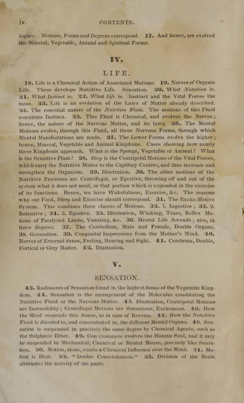 higlfcr. Motions, Forms and Degrees correspond. 17. And hence, are evolved the Mineral, Vegetable, Animal and Spiritual Forms. IV. LIFE. 18. Life is a Chemical Action of Associated Motions. 19. Nerves of Organic Life. These develope Nutritive Life. Sensation. 20. What Nutrition is. 21. What Instinct is. 22. What IAft is. Instinct and the Vital Forres i lie same. 23. Life is an evolution of the Laws of Matter already described. 24. The essential nature of the Nutritive Fluid. The motions of this Fluid constitute Instinct. 25. This Fluid is Chemical, and evolves the Nerves; hence, the nature of the Nervous Matter, and its laws. 26. The Mental Motions evolve, through this Fluid, all those Nervous Forms, through which Mental Manifestations are made. 27. The Lower Forms evolve the higher j hence, Mineral, Vegetable and Animal Kingdoms. Cases showing how nearly these Kingdoms approach. What is the Sponge, Vegetable or Animal? What is the Sensitive Plant ? 28. Sleep is the Centripetal Motions of the Vital Forces, which carry the Nutritive Matter to the Capillary Centres, and thus increase and Strengthen the Organism. 29. Illustration. 30. The other motions of the Nutritive Processes are Centrifugal, or Egestive, throwing off and out of the system what it does not need, or that portion which is expended in the exercise of its functions. Hence, we have Wakefulness, Exercise, &c. The reasons why our Food, Sleep and Exercise should correspond. 31. The Exeito-Motivo System. This combines three classes of Motions. 32. I. Ingestive ; 33. 2. Retentive ; 34. 3. Egestive. 35. Illustration, Winking, Tears, Reflex Mo- tions of Paralyzed Limbs, Vomiting, &c 30. Mental Life Ascends j also, in three degrees. 37. The Cerebellum, Male and Female, Double Organs. 3S. Generation. 39. Congenital Impressions from the Mother's Mind. 40. Nerves of External Sense, Feeling, Hearing and Sight. 41. Cerebrum, Double, Cortical or Grey Matter. 12. Illustration. V. SENSATION. 43. Rudiments ol Sensation found in the highest forms of the Vegetable King- dom. 4 1. Sensation is the arrangement of the Molecules constituting the Nutritive Fluid or the Nervous Matter. 45. Illustration, Centripetal Motions are Insensibility | Centrifugal Motions are Sensations, Excitement. 40. How the Mind suspends this Sense, as in case of Reverie. 17. How the Nutritive Fluid is directed to, and concentrated in, the different Mental Organs. 4s. recu- sation is suspended in precisch the same degree by Chemical Agents, such as the Sulphuric Ether, t'.). Con ciousness evolves the Human Soul, and it may be suspended by Mechanical, Chemical or Mental Means, precisely like Sensa- tion. 50. Motion, alone, exerts a Chemical Influence over the Mind. 51. Mo- tion is Ileal. 5i.  Double Consciousness. 53. Division of the Brain alternates the acii\ ity of the parts.