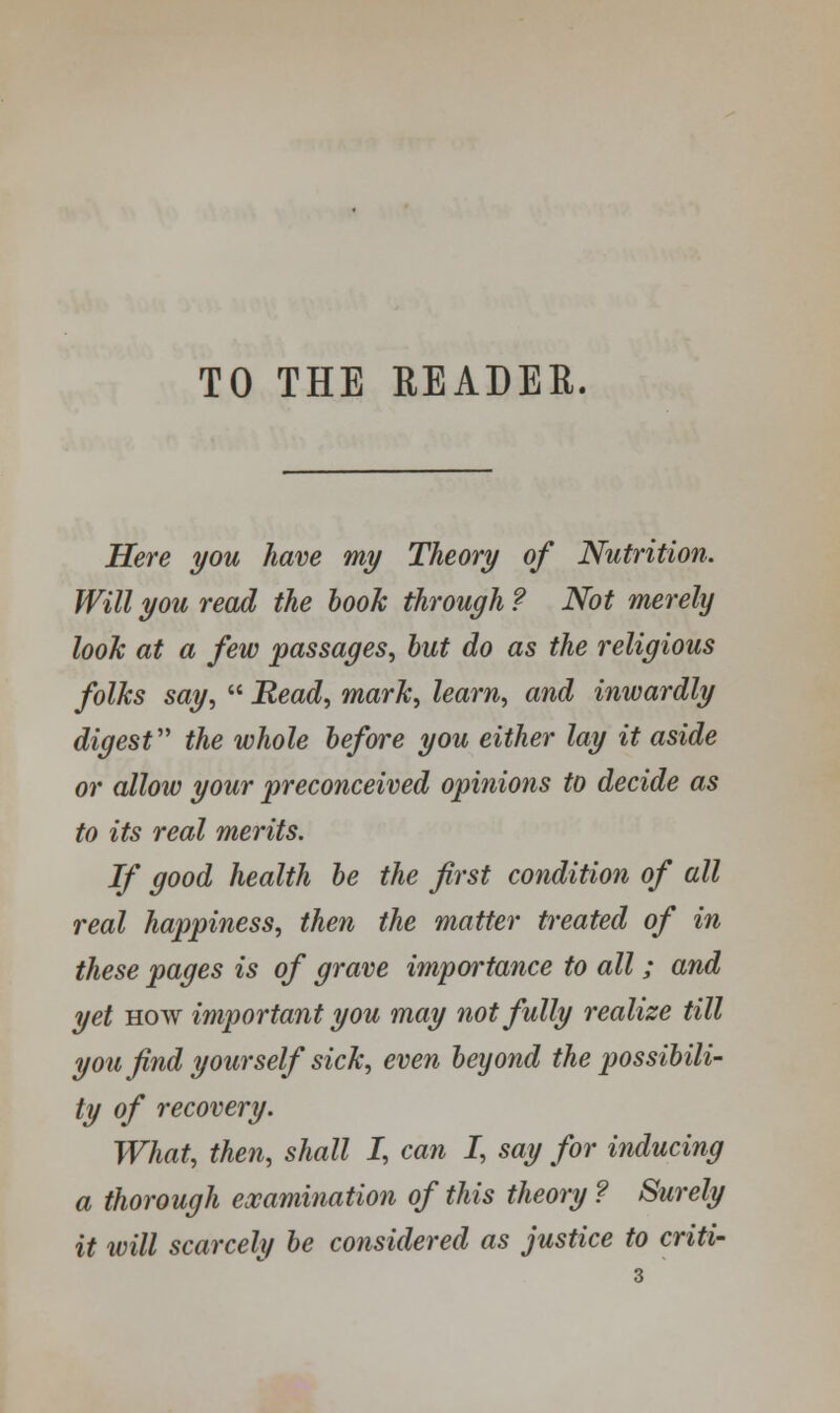 TO THE READER. Here you have my Theory of Nutrition. Will you read the book through ? Not merely look at a few passages, but do as the religious folks say,  Read, mark, learn, and inwardly digest the whole before you either lay it aside or allow your preconceived opinions to decide as to its real merits. If good health be the first condition of all real happiness, then the matter treated of in these pages is of grave importance to all; and yet how important you may not fully realize till you find yourself sick, even beyond the possibili- ty of recovery. What, then, shall I, can I, say for inducing a thorough examination of this theory ? Surely it will scarcely be considered as justice to criti-