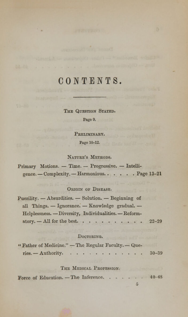 CONTENTS. The Question Stated. Page 9. Preliminary. Pago 10-12. Nature's Methods. Primary Motions. — Time. — Progressive. — Intelli- gence.— Complexity. — Harmonious Page 13-21 Origin of Disease. Puerility. — Absurdities. — Solution. — Beginning of all Things. — Ignorance. — Knowledge gradual. — Helplessness. —Diversity, Individualities. — Reform- atory. — All for the best 22-29 DOCTORINO.  Father of Medicine. — The Regular Faculty. — Que- ries. — Authority 30-39 The Medical Profession. Force of Education. — Tho Inference 40-48