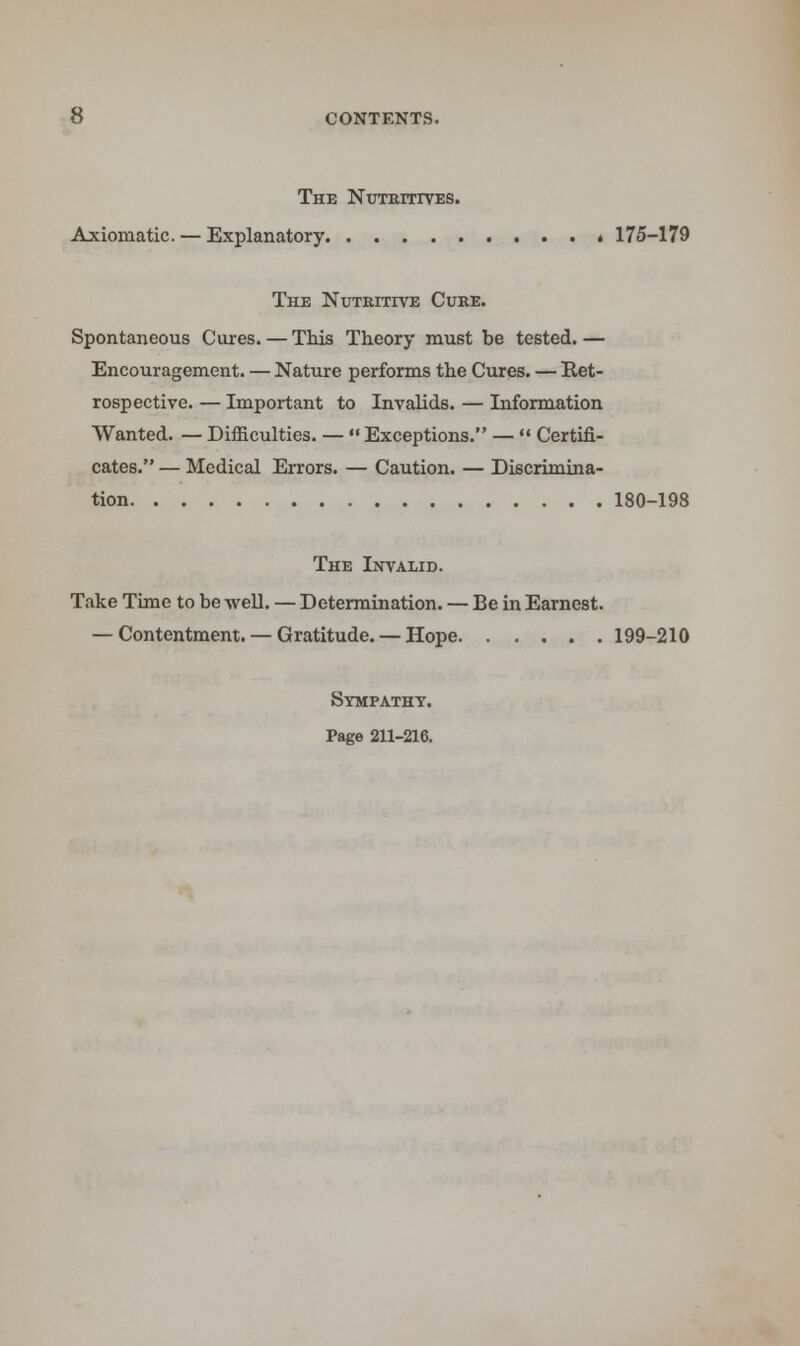 The Nutritives. Axiomatic. — Explanatory * 175-179 The Nutritive Cure. Spontaneous Cures. — This Theory must be tested. — Encouragement. — Nature performs the Cures. — Ret- rospective. — Important to Invalids. — Information Wanted. — Difficulties. —  Exceptions. —  Certifi- cates. — Medical Errors. — Caution. — Discrimina- tion 180-198 The Invalid. Take Time to be well. — Determination. — Be in Earnest. — Contentment. — Gratitude. — Hope 199-210 Sympathy. Page 211-216.