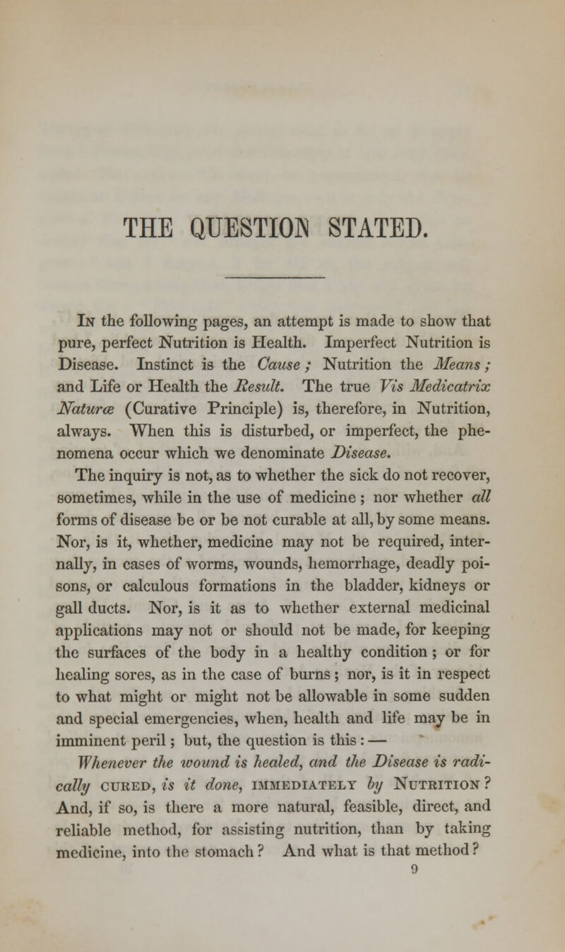 THE QUESTION STATED. In the following pages, an attempt is made to show that pure, perfect Nutrition is Health. Imperfect Nutrition is Disease. Instinct is the Cause ; Nutrition the Means; and Life or Health the Result. The true Vis Medicatrix Naturce (Curative Principle) is, therefore, in Nutrition, always. When this is disturbed, or imperfect, the phe- nomena occur which we denominate Disease. The inquiry is not, as to whether the sick do not recover, sometimes, while in the use of medicine ; nor whether all forms of disease be or be not curable at all, by some means. Nor, is it, whether, medicine may not be required, inter- nally, in cases of worms, wounds, hemorrhage, deadly poi- sons, or calculous formations in the bladder, kidneys or gall ducts. Nor, is it as to whether external medicinal applications may not or should not be made, for keeping the surfaces of the body in a healthy condition; or for healing sores, as in the case of burns; nor, is it in respect to what might or might not be allowable in some sudden and special emergencies, when, health and life may be in imminent peril; but, the question is this : — Whenever the wound is healed, and the Disease is radi- cally cured, is it done, immediately by Nutrition ? And, if so, is there a more natural, feasible, direct, and reliable method, for assisting nutrition, than by taking medicine, into the stomach? And what is that method?