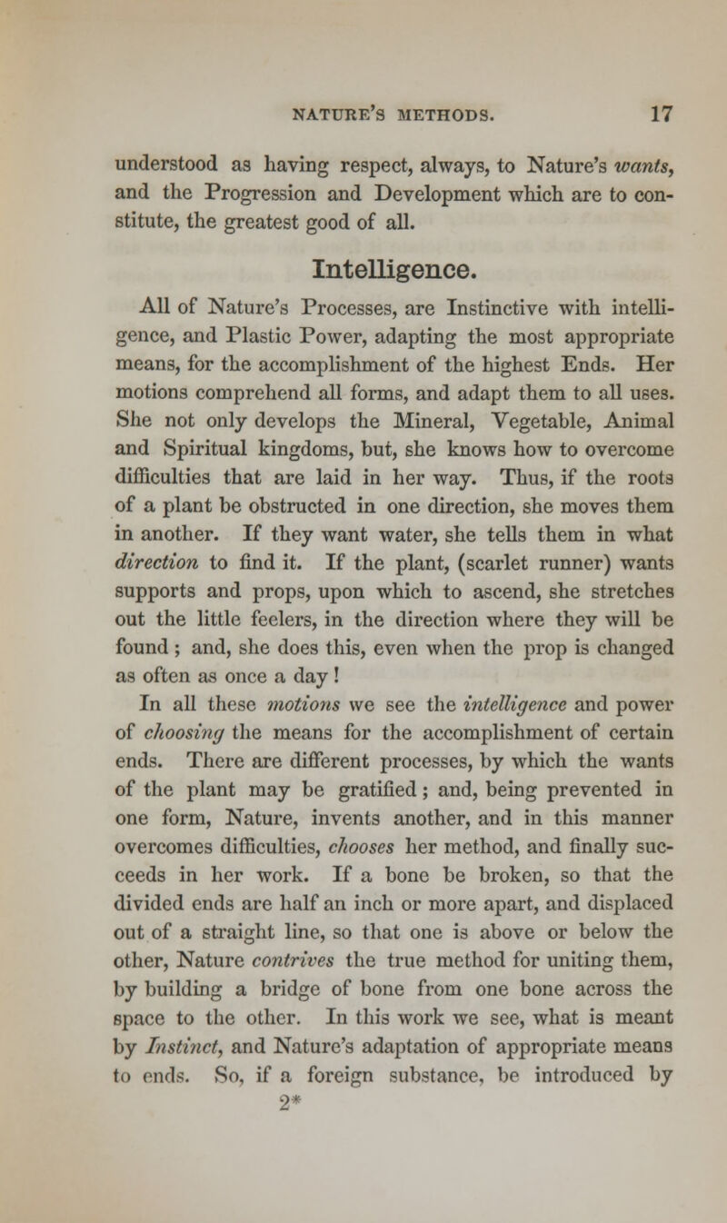 understood as having respect, always, to Nature's wants, and the Progression and Development which are to con- stitute, the greatest good of all. Intelligence. All of Nature's Processes, are Instinctive with intelli- gence, and Plastic Power, adapting the most appropriate means, for the accomplishment of the highest Ends. Her motions comprehend all forms, and adapt them to all uses. She not only develops the Mineral, Vegetable, Animal and Spiritual kingdoms, but, she knows how to overcome difficulties that are laid in her way. Thus, if the roots of a plant be obstructed in one direction, she moves them in another. If they want water, she tells them in what direction to find it. If the plant, (scarlet runner) wants supports and props, upon which to ascend, she stretches out the little feelers, in the direction where they will be found ; and, she does this, even when the prop is changed as often as once a day! In all these motions we see the intelligence and power of choosing the means for the accomplishment of certain ends. There are different processes, by which the wants of the plant may be gratified; and, being prevented in one form, Nature, invents another, and in this manner overcomes difficulties, chooses her method, and finally suc- ceeds in her work. If a bone be broken, so that the divided ends are half an inch or more apart, and displaced out of a straight line, so that one is above or below the other, Nature contrives the true method for uniting them, by building a bridge of bone from one bone across the space to the other. In this work we see, what is meant by Instinct, and Nature's adaptation of appropriate means to ends. So, if a foreign substance, be introduced by 2*