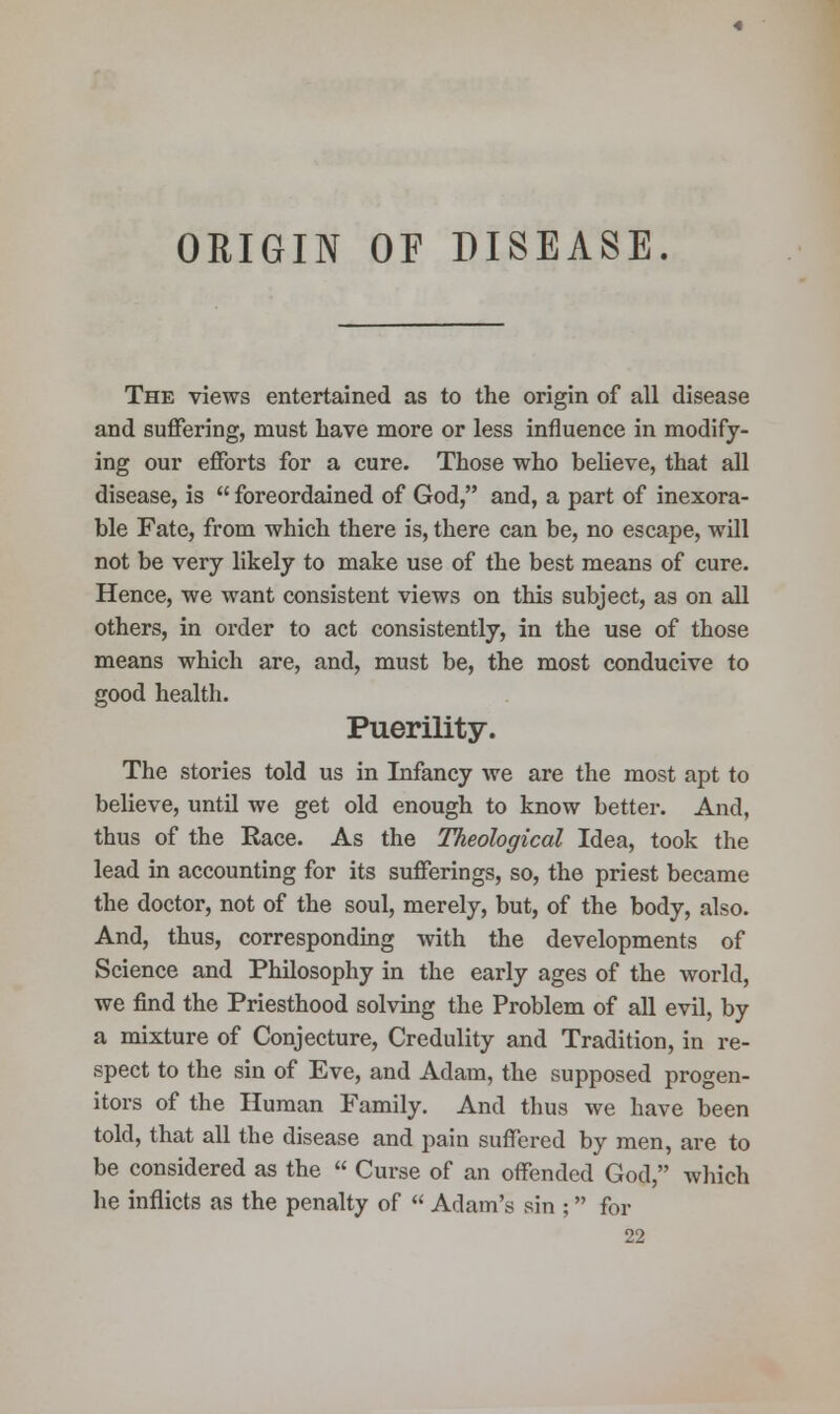 ORIGIN OF DISEASE. The views entertained as to the origin of all disease and suffering, must have more or less influence in modify- ing our efforts for a cure. Those who believe, that all disease, is  foreordained of God, and, a part of inexora- ble Fate, from which there is, there can be, no escape, will not be very likely to make use of the best means of cure. Hence, we want consistent views on this subject, as on all others, in order to act consistently, in the use of those means which are, and, must be, the most conducive to good health. Puerility. The stories told us in Infancy we are the most apt to believe, until we get old enough to know better. And, thus of the Race. As the Theological Idea, took the lead in accounting for its sufferings, so, the priest became the doctor, not of the soul, merely, but, of the body, also. And, thus, corresponding with the developments of Science and Philosophy in the early ages of the world, we find the Priesthood solving the Problem of all evil, by a mixture of Conjecture, Credulity and Tradition, in re- spect to the sin of Eve, and Adam, the supposed progen- itors of the Human Family. And thus we have been told, that all the disease and pain suffered by men, are to be considered as the  Curse of an offended God, which he inflicts as the penalty of  Adam's sin ; for