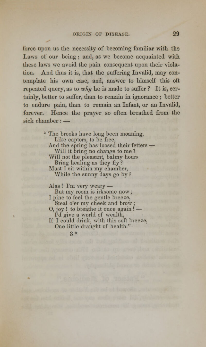 force upon us the necessity of becoming familiar with the Laws of our being; and, as we become acquainted with these laws we avoid the pain consequent upon their viola- tion. And thus it is, that the suffering Invalid, may con- template his own case, and, answer to himself this oft repeated query, as to why he is made to suffer ? It is, cer- tainly, better to suffer, than to remain in ignorance ; better to endure pain, than to remain an Infant, or an Invalid, forever. Hence the prayer so often breathed from the sick chamber: —  The brooks have long been moaning, Like captors, to be free. And the spring has loosed their fetters — Will it bring no change to me ? Will not the pleasant, balmy hours Bring healing as they fly? Must I sit within my chamber, While the sunny days go by'? Alas ! I'm very weary — But my room is irksome now; I pine to feel the gentle breeze, Steal o'er my cheek and brow ; O, joy ! to breathe it once again ! — I'd give a world of wealth, If I could drink, with this soft breeze, One little draught of health. 3*