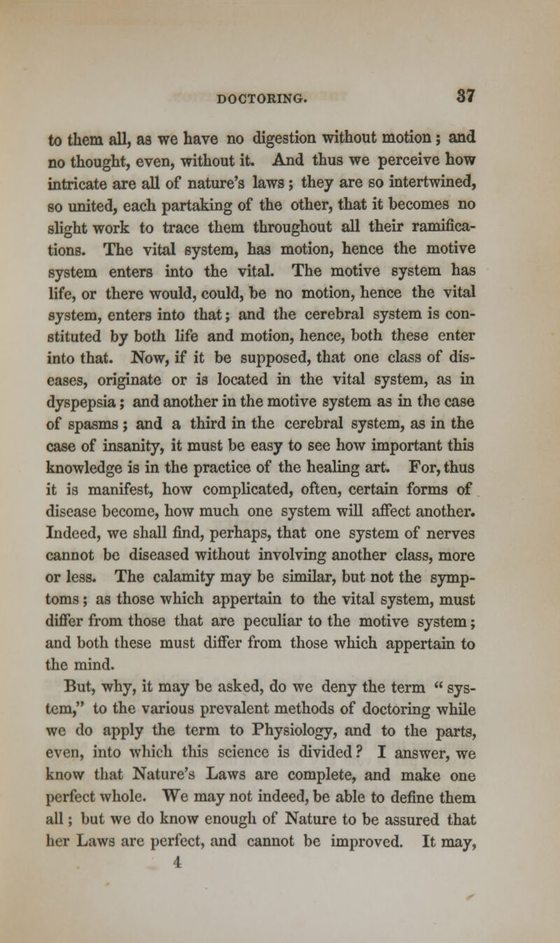 to them all, as we have no digestion without motion; and no thought, even, without it. And thus we perceive how intricate are all of nature's laws; they are so intertwined, so united, each partaking of the other, that it becomes no slight work to trace them throughout all their ramifica- tions. The vital system, has motion, hence the motive system enters into the vital. The motive system has life, or there would, could, be no motion, hence the vital system, enters into that; and the cerebral system is con- stituted by both life and motion, hence, both these enter into that. Now, if it be supposed, that one class of dis- eases, originate or is located in the vital system, as in dyspepsia; and another in the motive system as in the case of spasms ; and a third in the cerebral system, as in the case of insanity, it must be easy to see how important this knowledge is in the practice of the healing art. For, thus it is manifest, how complicated, often, certain forms of disease become, how much one system will affect another. Indeed, we shall find, perhaps, that one system of nerves cannot be diseased without involving another class, more or less. The calamity may be similar, but not the symp- toms ; as those which appertain to the vital system, must differ from those that are peculiar to the motive system; and both these must differ from those which appertain to the mind. But, why, it may be asked, do we deny the term  sys- tem, to the various prevalent methods of doctoring while we do apply the term to Physiology, and to the parts, even, into which this science is divided ? I answer, we know that Nature's Laws are complete, and make one perfect whole. We may not indeed, be able to define them all; but we do know enough of Nature to be assured that her Laws are perfect, and cannot be improved. It may, 4