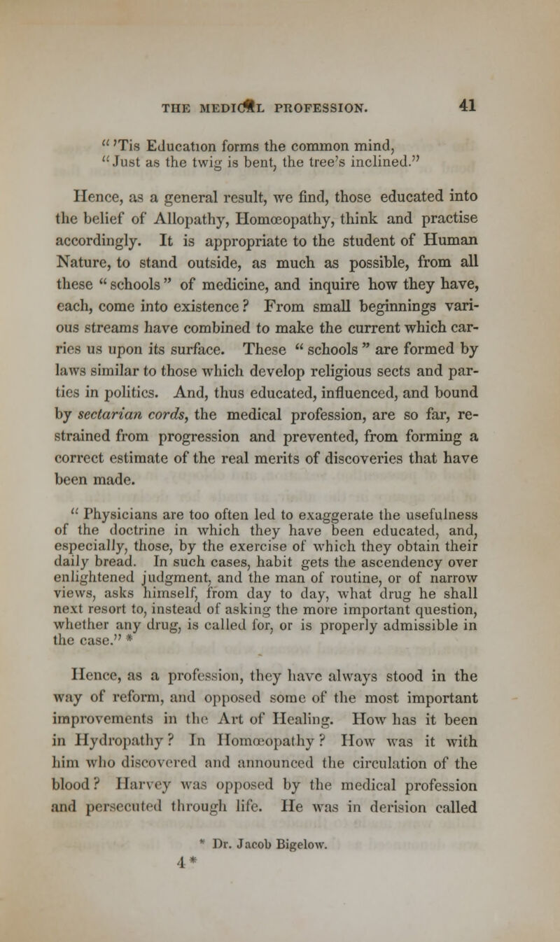  'Tis Education forms the common mind, Just as the twig is bent, the tree's inclined. Hence, as a general result, we find, those educated into the belief of Allopathy, Homoeopathy, think and practise accordingly. It is appropriate to the student of Human Nature, to stand outside, as much as possible, from all these  schools  of medicine, and inquire how they have, each, come into existence ? From small beginnings vari- ous streams have combined to make the current which car- ries us upon its surface. These  schools  are formed by laws similar to those which develop religious sects and par- ties in politics. And, thus educated, influenced, and bound by sectarian cords, the medical profession, are so far, re- strained from progression and prevented, from forming a correct estimate of the real merits of discoveries that have been made. u Physicians are too often led to exaggerate the usefulness of the doctrine in which they have been educated, and, especially, those, by the exercise of which they obtain their daily bread. In such cases, habit gets the ascendency over enlightened judgment, and the man of routine, or of narrow views, asks himself, from day to day, what drug he shall next resort to, instead of asking the more important question, whether any drug, is called for, or is properly admissible in the case. * Hence, as a profession, they have always stood in the way of reform, and opposed some of the most important improvements in the Art of Healing. Howr has it been in Hydropathy? In Homoeopathy? How Avas it with him who discovered and announced the circulation of the blood? Harvey was opposed by the medical profession and persecuted through life. He was in derision called * Dr. Jacob Bigelow. 4.*