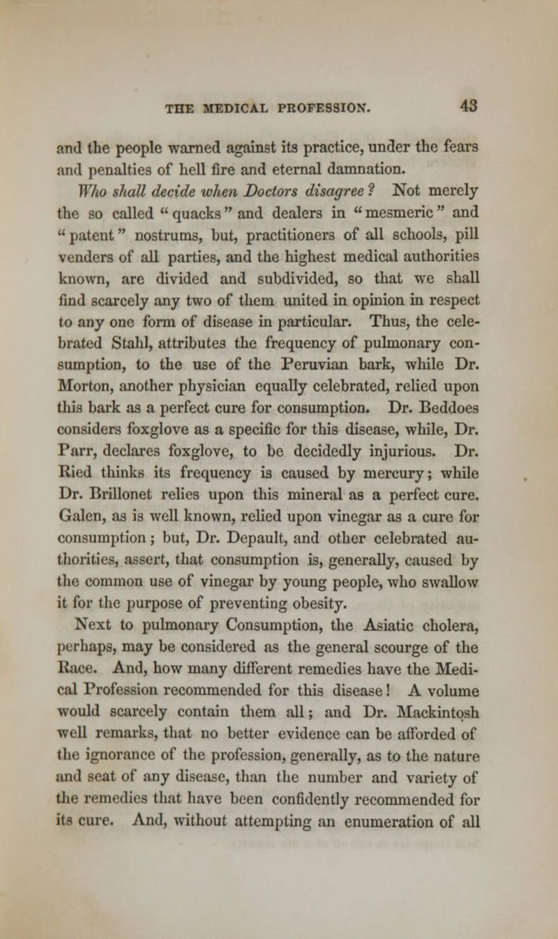 and the people warned against its practice, under the fear9 and penalties of hell fire and eternal damnation. Who shall decide when Doctors disagree f Not merely the so called  quacks  and dealers in  mesmeric  and  patent nostrums, but, practitioners of all schools, pill venders of all parties, and the highest medical authorities known, are divided and subdivided, so that we shall find scarcely any two of them united in opinion in respect to any one form of disease in particular. Thus, the cele- brated Stahl, attributes the frequency of pulmonary con- sumption, to the use of the Peruvian bark, while Dr. Morton, another physician equally celebrated, relied upon this bark as a perfect cure for consumption. Dr. Beddoes considers foxglove as a specific for this disease, while, Dr. Parr, declares foxglove, to be decidedly injurious. Dr. Ried tliinks its frequency is caused by mercury; while Dr. Brillonet relies upon this mineral as a perfect cure. Galen, as is well known, relied upon vinegar as a cure for consumption; but, Dr. Depault, and other celebrated au- thorities, assert, that consumption is, generally, caused by the common use of vinegar by young people, who swallow it for the purpose of preventing obesity. Next to pulmonary Consumption, the Asiatic cholera, perhaps, may be considered as the general scourge of the Race. And, how many different remedies have the Medi- cal Profession recommended for this disease! A volume would scarcely contain them all; and Dr. Mackintosh well remarks, that no better evidence can be afforded of the ignorance of the profession, generally, as to the nature and seat of any disease, than the number and variety of the remedies that have been confidently recommended for its cure. And, without attempting an enumeration of all