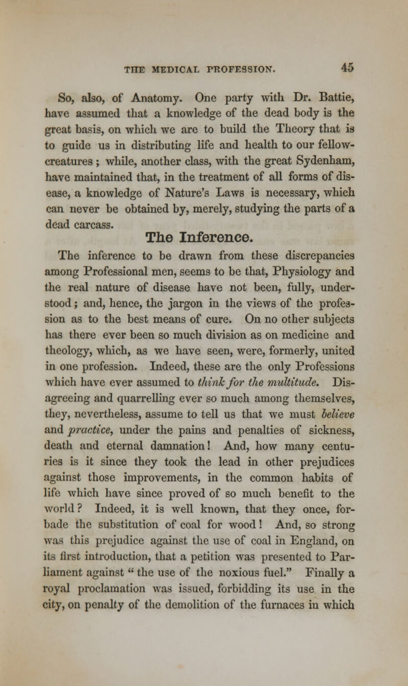 So, also, of Anatomy. One party with Dr. Battie, have assumed that a knowledge of the dead body is the great basis, on which we are to build the Theory that is to guide us in distributing life and health to our fellow- creatures ; while, another class, with the great Sydenham, have maintained that, in the treatment of all forms of dis- ease, a knowledge of Nature's Laws is necessary, which can never be obtained by, merely, studying the parts of a dead carcass. The Inference. The inference to be drawn from these discrepancies among Professional men, seems to be that, Physiology and the real nature of disease have not been, fully, under- stood ; and, hence, the jargon in the views of the profes- sion as to the best means of cure. On no other subjects has there ever been so much division as on medicine and theology, which, as we have seen, were, formerly, united in one profession. Indeed, these are the only Professions which have ever assumed to think for the multitude. Dis- agreeing and quarrelling ever so much among themselves, they, nevertheless, assume to tell us that we must believe and practice, under the pains and penalties of sickness, death and eternal damnation! And, how many centu- ries is it since they took the lead in other prejudices against those improvements, in the common habits of life which have since proved of so much benefit to the world ? Indeed, it is well known, that they once, for- bade the substitution of coal for wood! And, so strong was this prejudice against the use of coal in England, on its lirst introduction, that a petition was presented to Par- liament against  the use of the noxious fuel. Finally a royal proclamation was issued, forbidding its use in the city, on penalty of the demolition of the furnaces in which