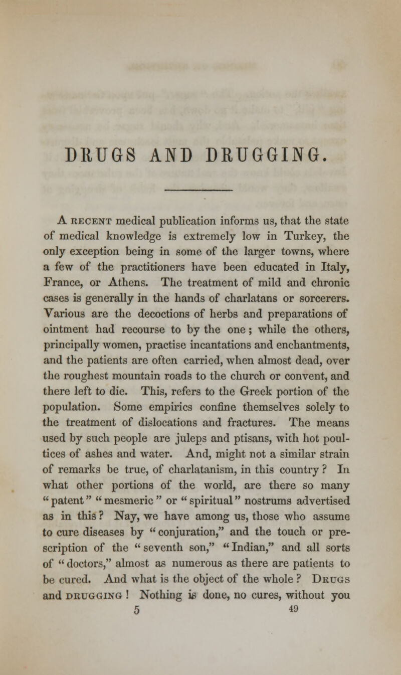 DRUGS AND DRUGGING. A recent medical publication informs us, that the state of medical knowledge is extremely low in Turkey, the only exception being in some of the larger towns, where a few of the practitioners have been educated in Italy, France, or Athens. The treatment of mild and chronic cases is generally in the hands of charlatans or sorcerers. Various are the decoctions of herbs and preparations of ointment had recourse to by the one; while the others, principally women, practise incantations and enchantments, and the patients are often carried, when almost dead, over the roughest mountain roads to the church or convent, and there left to die. This, refers to the Greek portion of the population. Some empirics confine themselves solely to the treatment of dislocations and fractures. The means used by such people are juleps and ptisans, with hot poul- tices of ashes and water. And, might not a similar strain of remarks be true, of charlatanism, in this country ? In what other portions of the world, are there so many  patent  mesmeric  or  spiritual nostrums advertised as in this ? Nay, we have among us, those who assume to cure diseases by  conjuration, and the touch or pre- scription of the  seventh son,  Indian, and all sorts of  doctors, almost as numerous as there are patients to be cured. And what is the object of the whole ? Drugs and drugging ! Nothing i£ done, no cures, without you