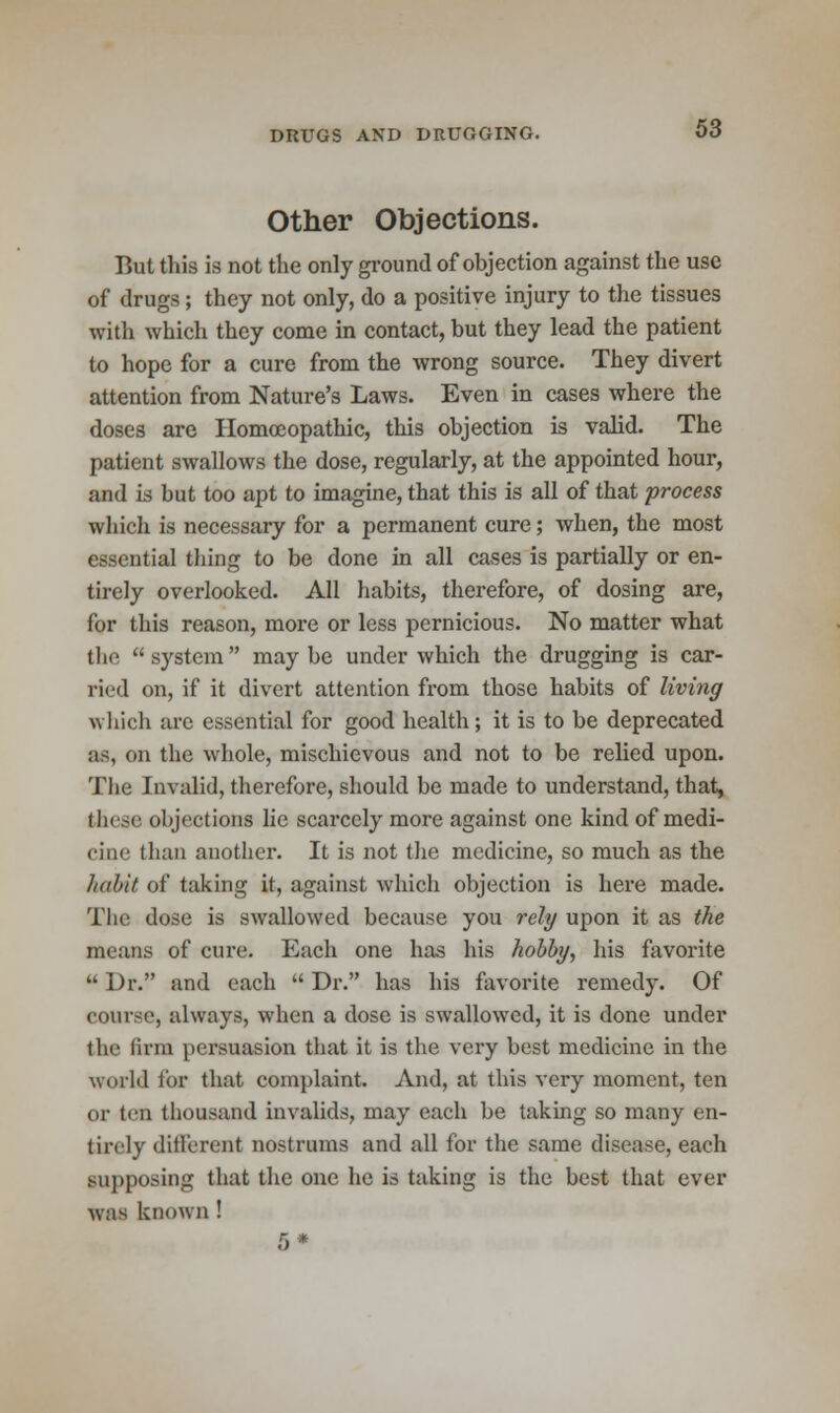 Other Objections. But this is not the only ground of objection against the use of drugs; they not only, do a positive injury to the tissues with which they come in contact, but they lead the patient to hope for a cure from the wrong source. They divert attention from Nature's Laws. Even in cases where the doses are Homoeopathic, this objection is valid. The patient swallows the dose, regularly, at the appointed hour, and is but too apt to imagine, that this is all of that process which is necessary for a permanent cure; when, the most essential thing to be done in all cases is partially or en- tirely overlooked. All habits, therefore, of dosing are, for this reason, more or less pernicious. No matter what the  system  may be under which the drugging is car- ried on, if it divert attention from those habits of living which are essential for good health; it is to be deprecated as, on the whole, mischievous and not to be relied upon. The Invalid, therefore, should be made to understand, that, these objections lie scarcely more against one kind of medi- cine than another. It is not the medicine, so much as the habit of taking it, against which objection is here made. The dose is swallowed because you rely upon it as the means of cure. Each one has his hobby, his favorite  Dr. and each  Dr. has his favorite remedy. Of course, always, when a dose is swallowed, it is done under the linn persuasion that it is the very best medicine in the world for that complaint. And, at this very moment, ten or ten thousand invalids, may each be taking so many en- tirely different nostrums and all for the same disease, each supposing that the one he is taking is the hest that ever was known !