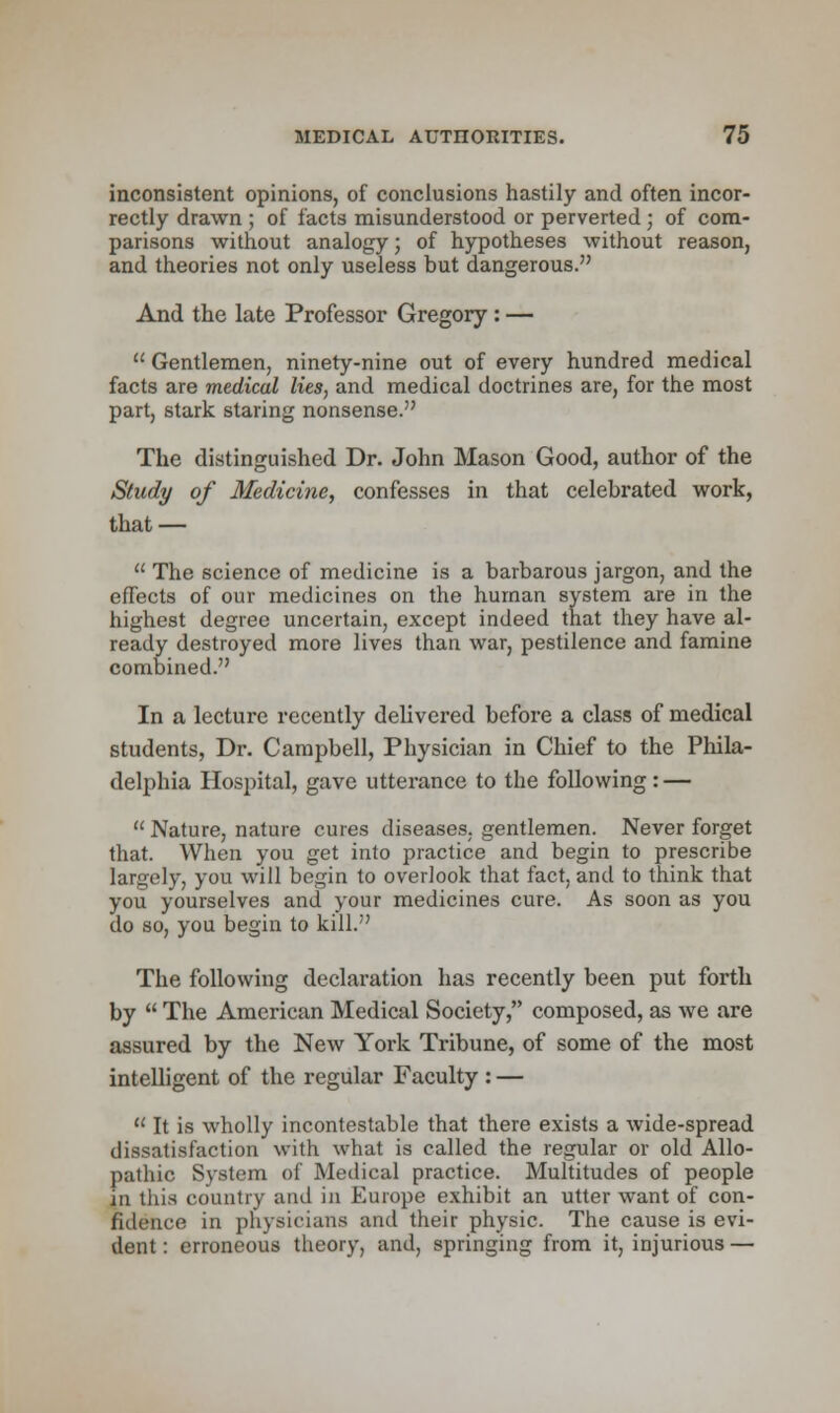 inconsistent opinions, of conclusions hastily and often incor- rectly drawn ; of facts misunderstood or perverted ; of com- parisons without analogy; of hypotheses without reason, and theories not only useless but dangerous. And the late Professor Gregory: —  Gentlemen, ninety-nine out of every hundred medical facts are medical lies, and medical doctrines are, for the most part, stark staring nonsense. The distinguished Dr. John Mason Good, author of the Study of Medicine, confesses in that celebrated work, that —  The science of medicine is a barbarous jargon, and the effects of our medicines on the human system are in the highest degree uncertain, except indeed that they have al- ready destroyed more lives than war, pestilence and famine combined. In a lecture recently delivered before a class of medical students, Dr. Campbell, Physician in Chief to the Phila- delphia Hospital, gave utterance to the following: —  Nature, nature cures diseases, gentlemen. Never forget that. When you get into practice and begin to prescribe largely, you will begin to overlook that fact, and to think that you yourselves and your medicines cure. As soon as you do so, you begin to kill. The following declaration has recently been put forth by  The American Medical Society, composed, as we are assured by the New York Tribune, of some of the most intelligent of the regular Faculty : — u It is wholly incontestable that there exists a wide-spread dissatisfaction with what is called the regular or old Allo- pathic System of Medical practice. Multitudes of people in this country and in Europe exhibit an utter want of con- fidence in physicians and their physic. The cause is evi- dent : erroneous theory, and, springing from it, injurious —