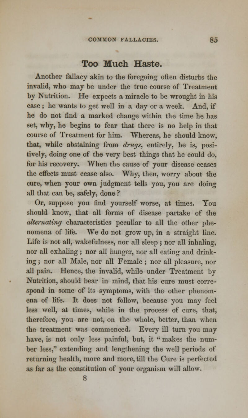 Too Much Haste. Another fallacy akin to the foregoing often disturbs the invalid, who may be under the true course of Treatment by Nutrition. He expects a miracle to be wrought in his case ; he wants to get well in a day or a week. And, if he do not find a marked change within the time he has set, why, he begins to fear that there is no help in that course of Treatment for him. Whereas, he should know, that, while abstaining from drugs, entirely, he is, posi- tively, doing one of the very best things that he could do, for his recovery. When the cause of your disease ceases the effects must cease also. Why, then, worry about the cure, when your own judgment tells you, you are doing all that can be, safely, done ? Or, suppose you find yourself worse, at times. You should know, that all forms of disease partake of the alternating characteristics peculiar to all the other phe- nomena of life. We do not grow up, in a straight line. Life is not all, wakefulness, nor all sleep ; nor all inhaling, nor all exhaling ; nor all hunger, nor all eating and drink- ing ; nor all Male, nor all Female; nor all pleasure, nor all pain. Hence, the invalid, while under Treatment by Nutrition, should bear in mind, that his cure must corre- spond in some of its symptoms, with the other phenom- ena of life. It does not follow, because you may feel less well, at times, while in the process of cure, that, therefore, you are not, on the whole, better, than when the treatment was commenced. Every ill turn you may have, is not only less painful, but, it  makes the num- ber less, extending and lengthening the well periods of returning health, more and more, till the Cure is perfected as far as the constitution of your organism will allow. 8